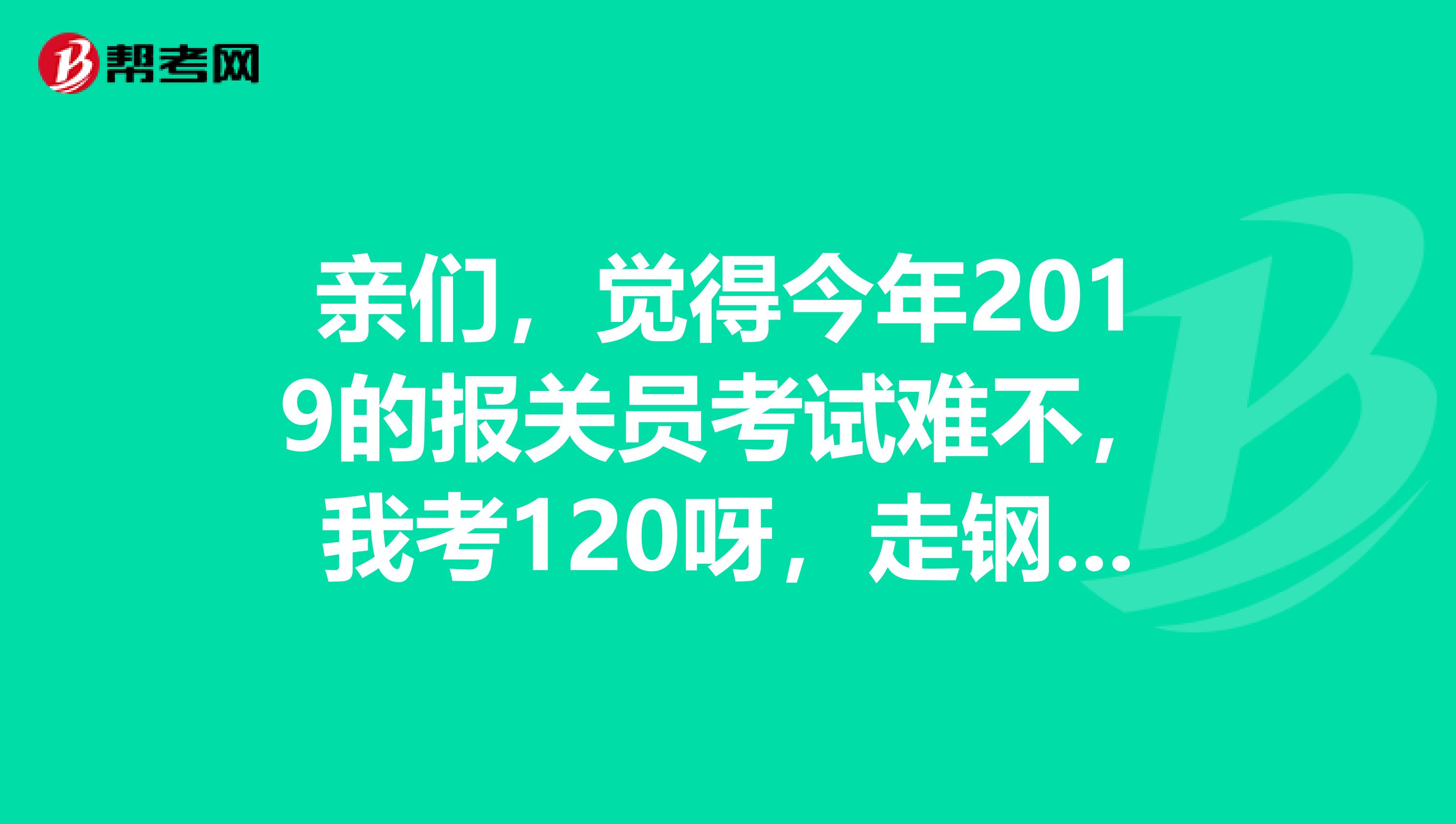 亲们，觉得今年2019的报关员考试难不，我考120呀，走钢丝线呀，很危险的，今年分数线会是多少呢，紧张
