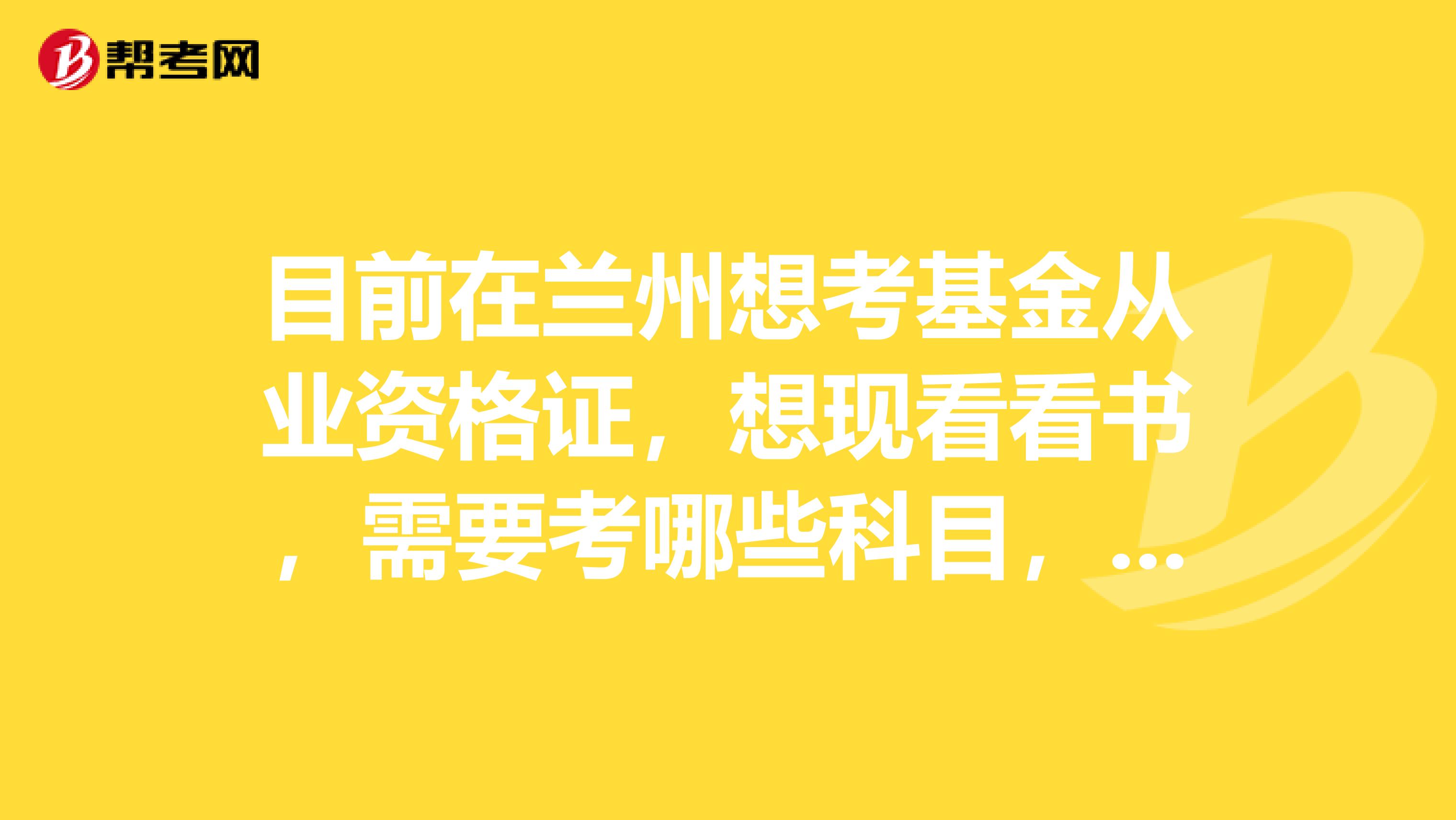 目前在兰州想考基金从业资格证，想现看看书，需要考哪些科目，请各位网友给我说一下