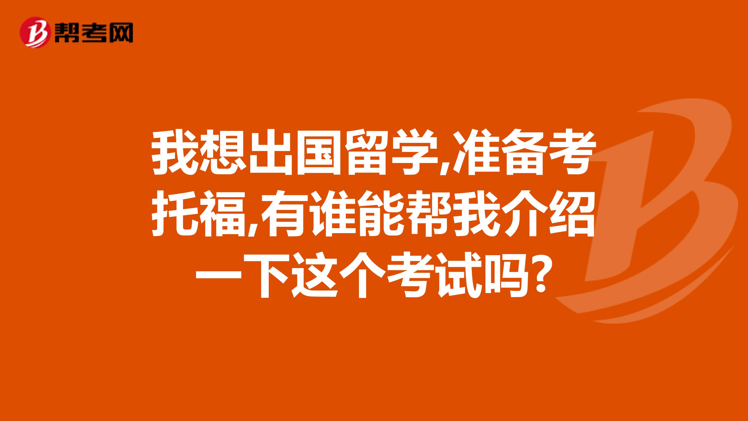我想出国留学,准备考托福,有谁能帮我介绍一下这个考试吗?