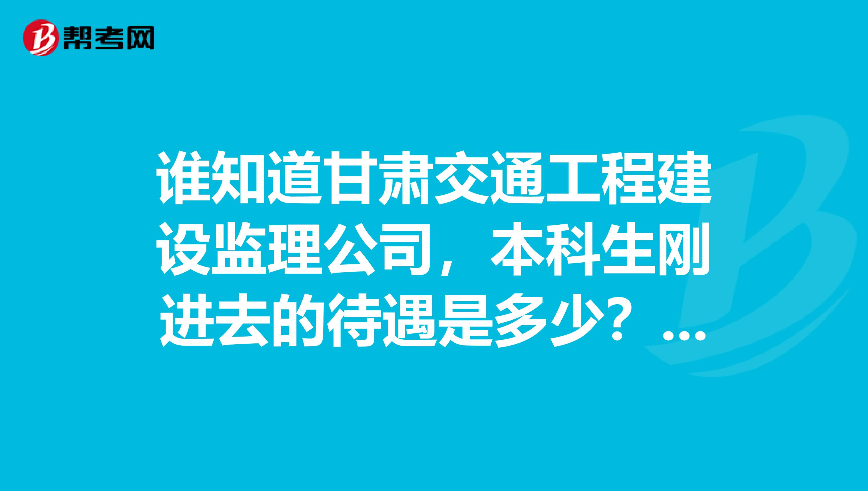 谁知道甘肃交通工程建设监理公司,本科生刚进去的待遇是多少???