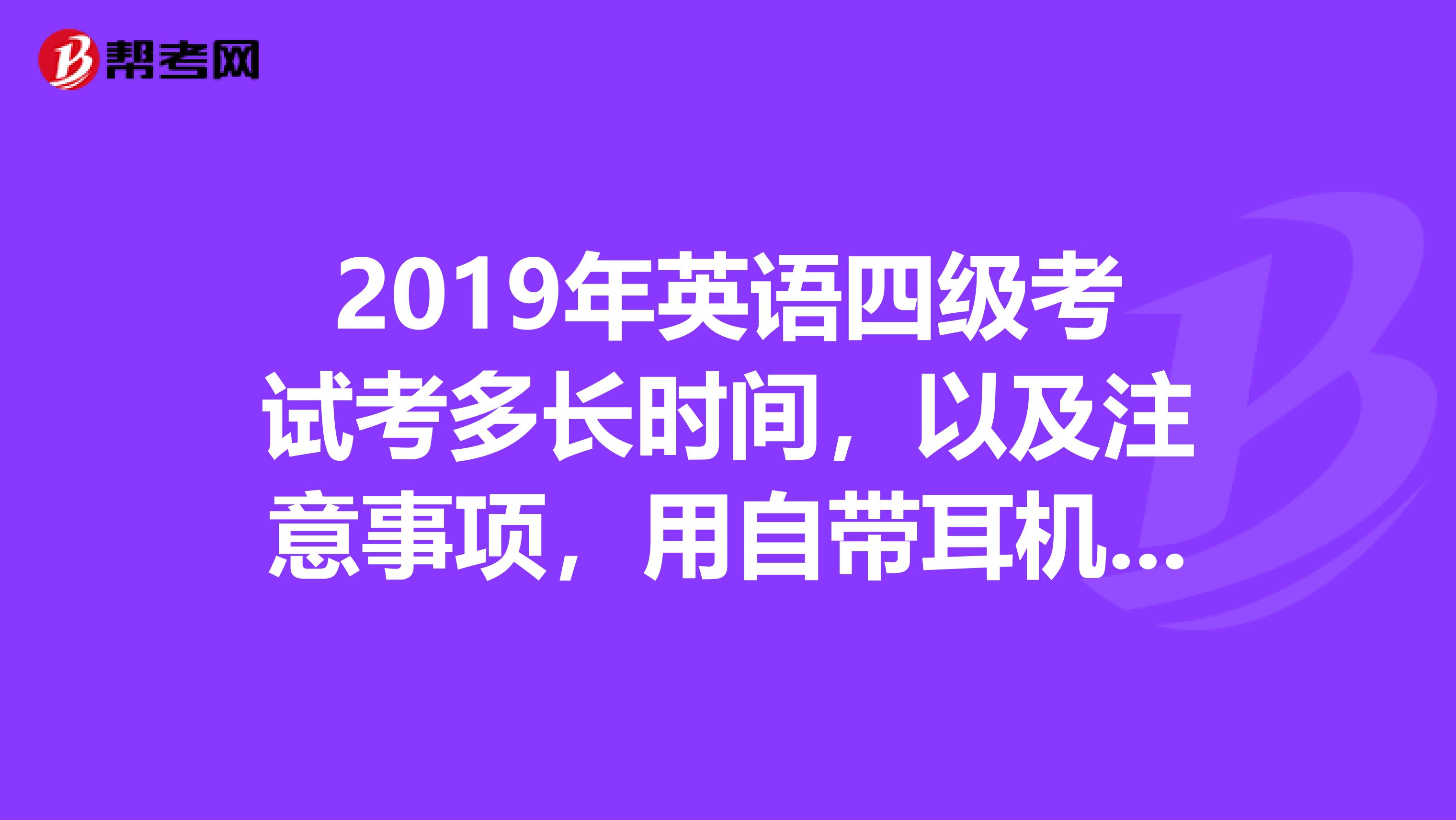 2019年英语四级考试考多长时间,以及注意事项,用自带耳机吗?