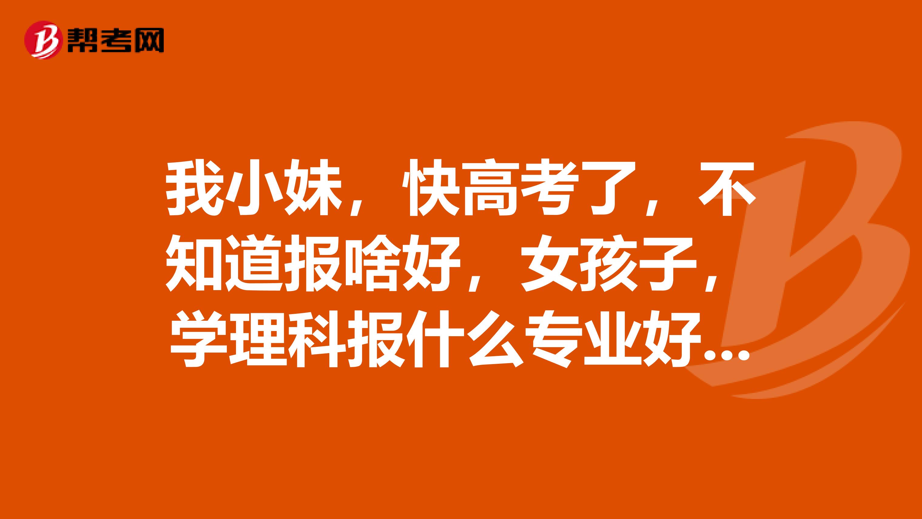 我小妹，快高考了，不知道报啥好，女孩子，学理科报什么专业好啊？向各位请教！多谢了！