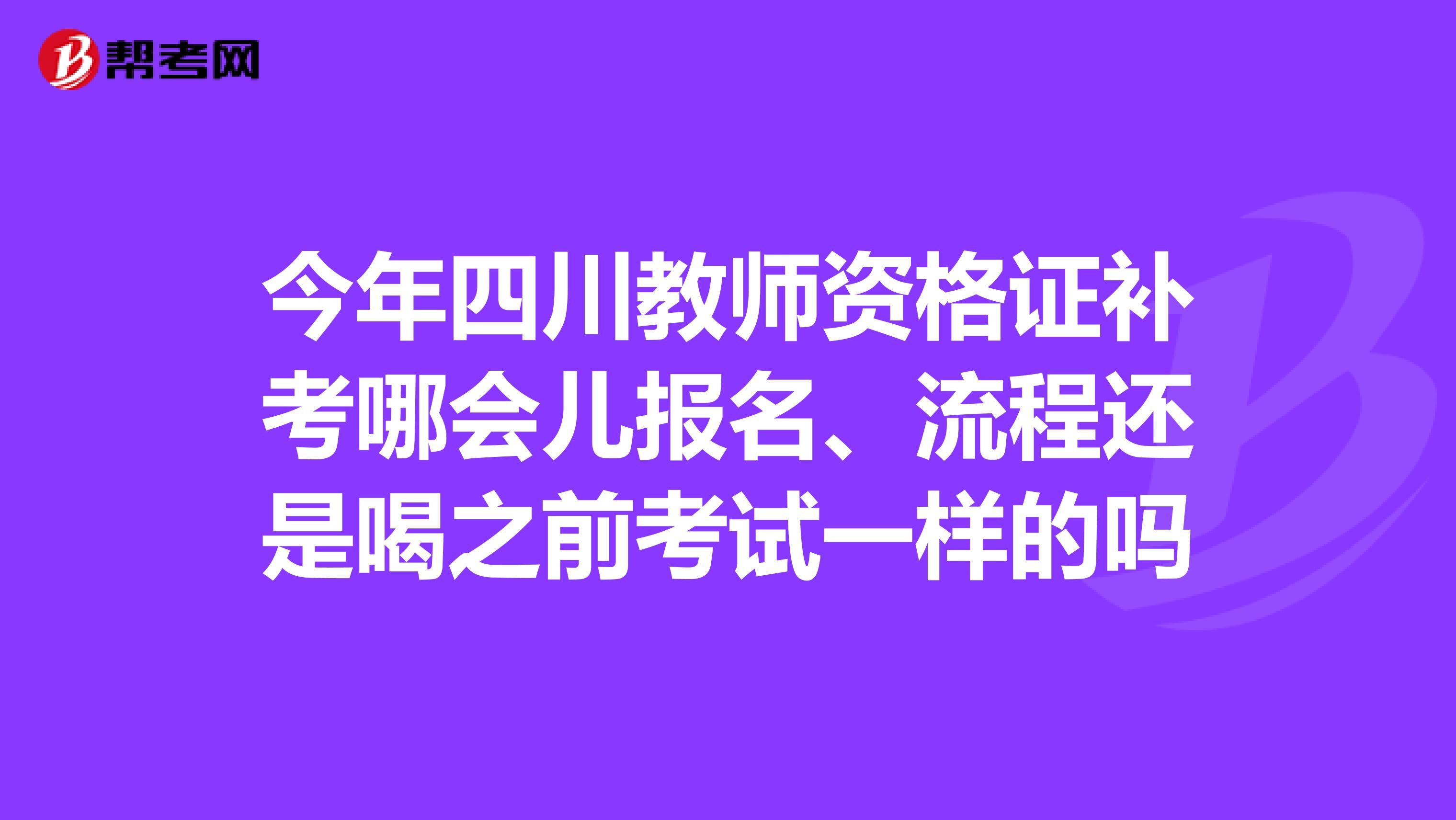 今年四川教师资格证补考哪会儿报名、流程还是喝之前考试一样的吗