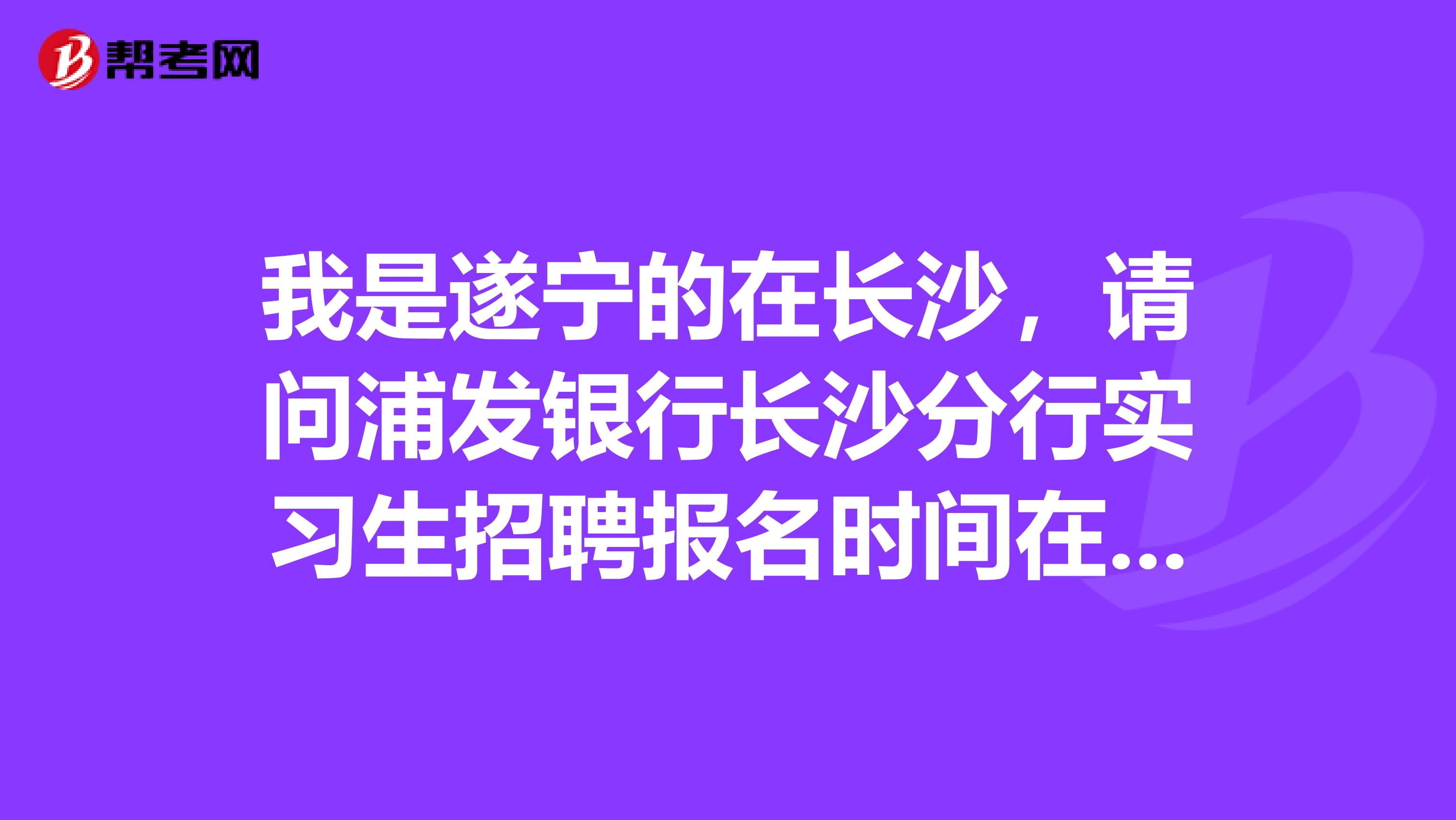 我是遂宁的在长沙,请问浦发银行长沙分行实习生招聘报名时间在什么时候?