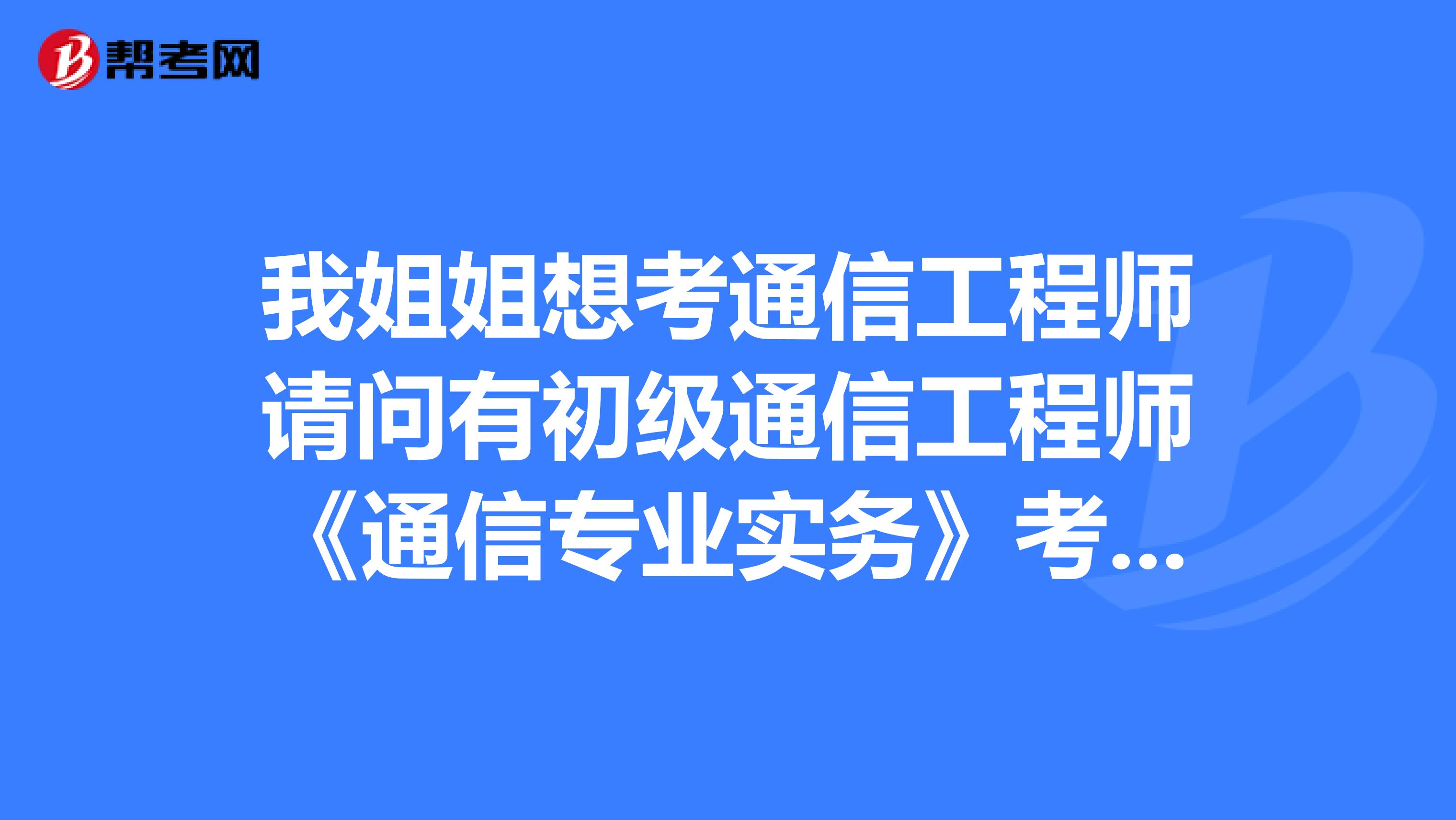 我姐姐想考通信工程师请问有初级通信工程师《通信专业实务》考试大纲吗