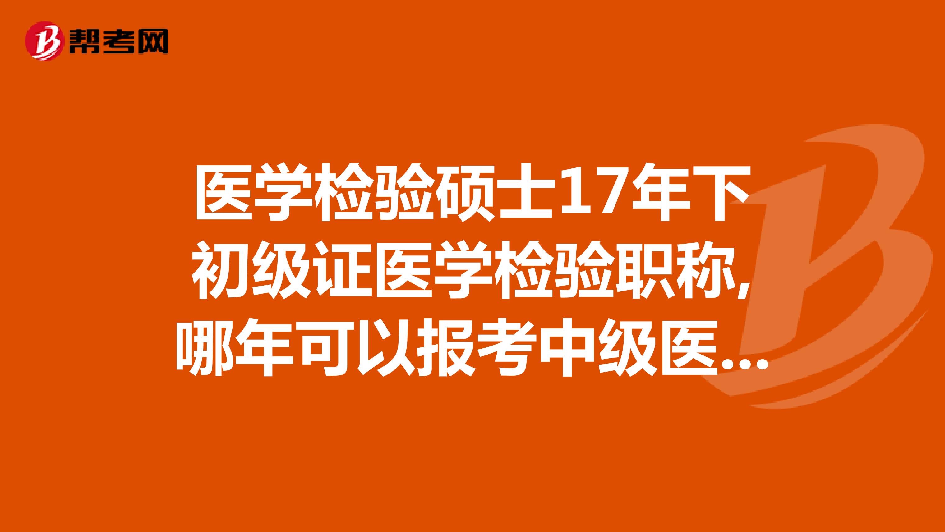 医学检验硕士17年下初级证医学检验职称,哪年可以报考中级医学检验职称，是19年末可以参考么