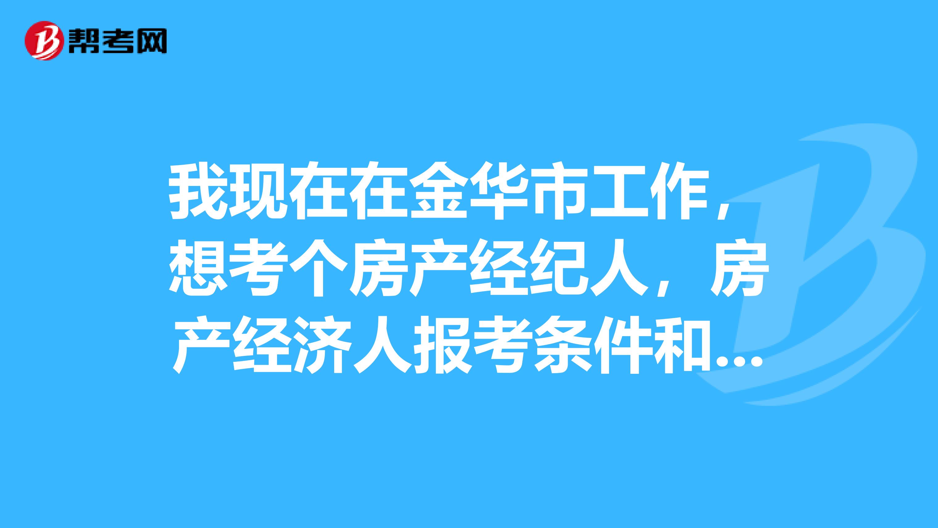 我现在在金华市工作,想考个房产经纪人,房产经济人报考条件和考试时间是怎样?