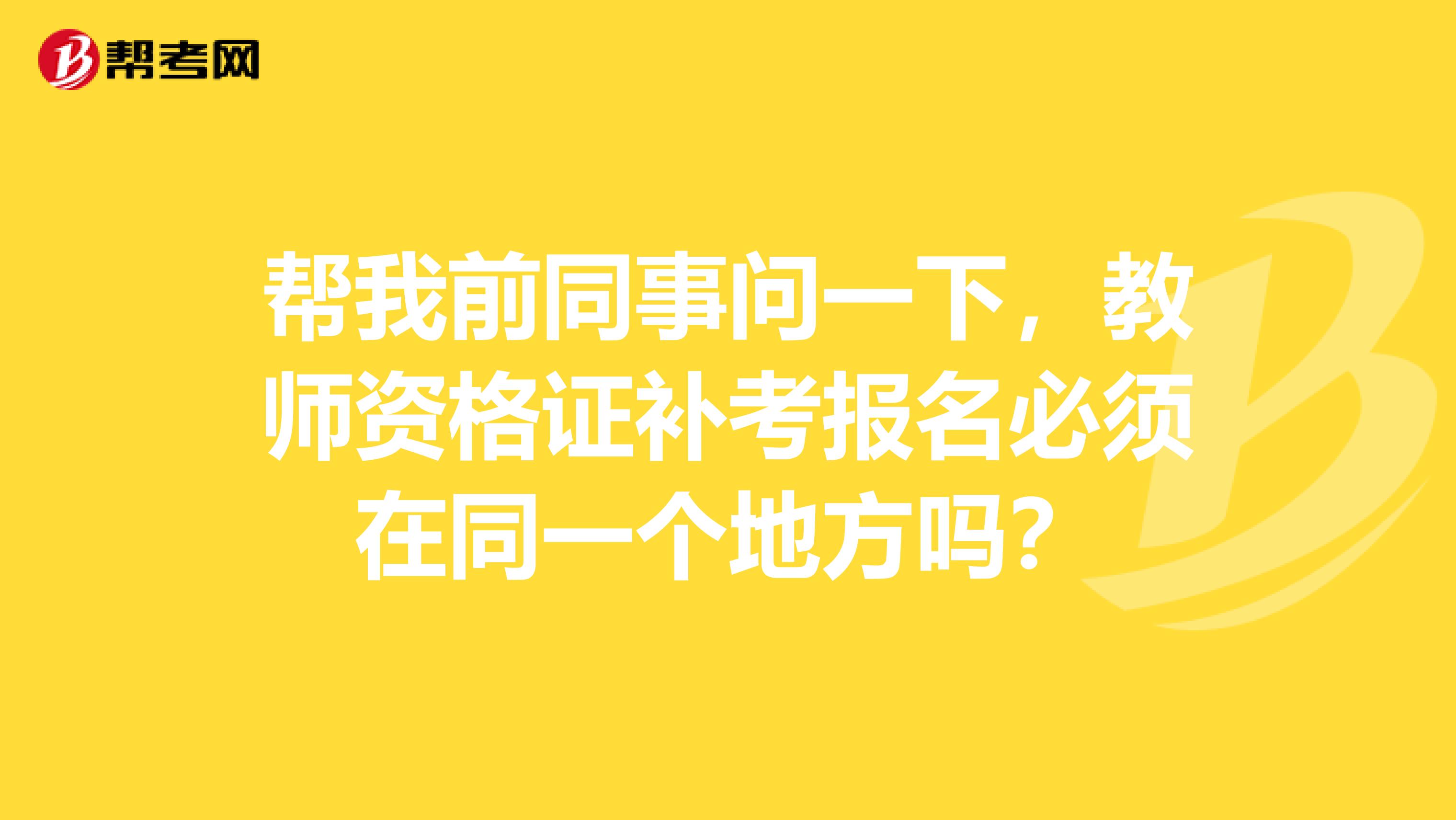 帮我前同事问一下，教师资格证补考报名必须在同一个地方吗？