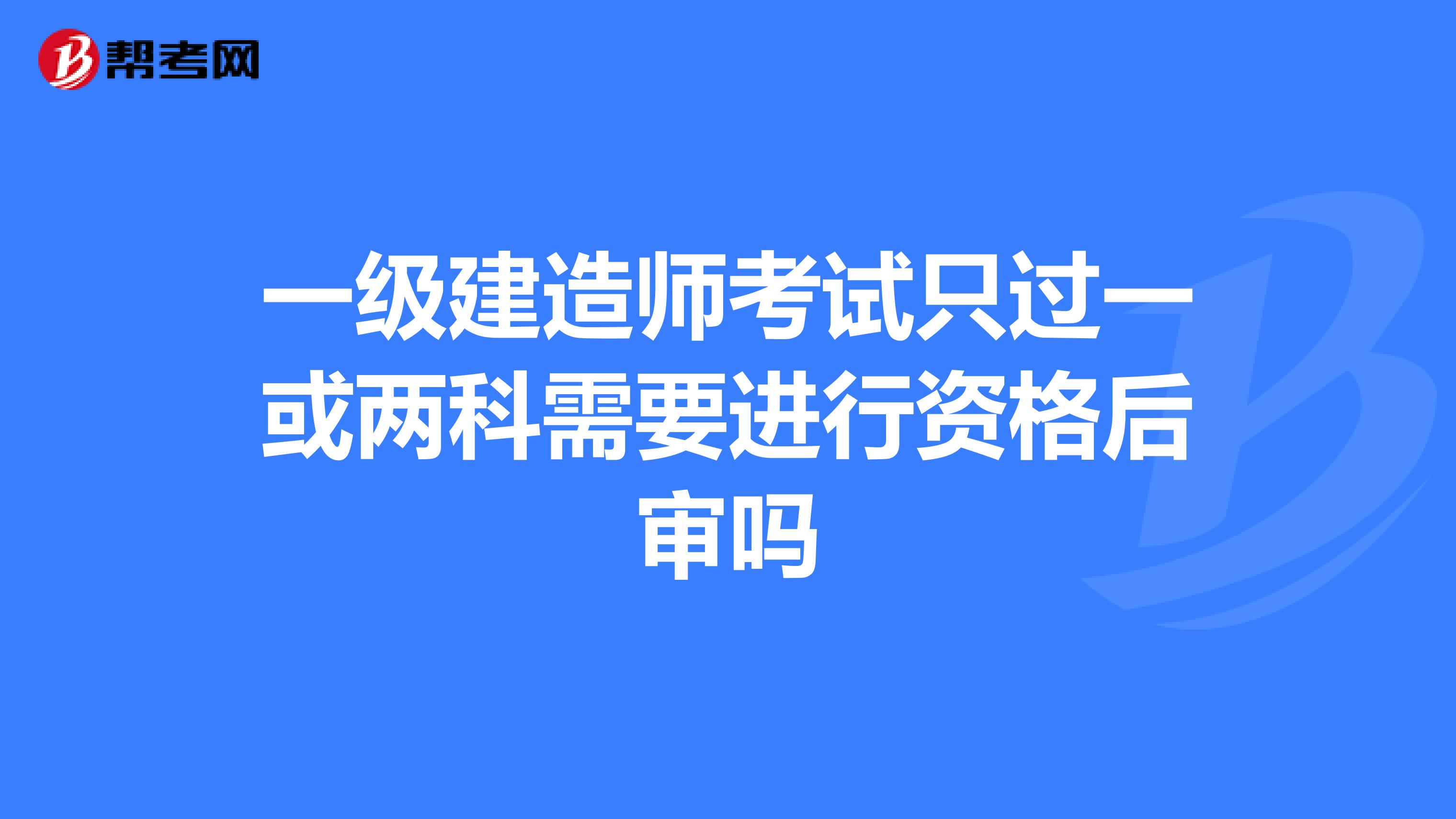 一级建造师考试只过一或两科需要进行资格后审吗