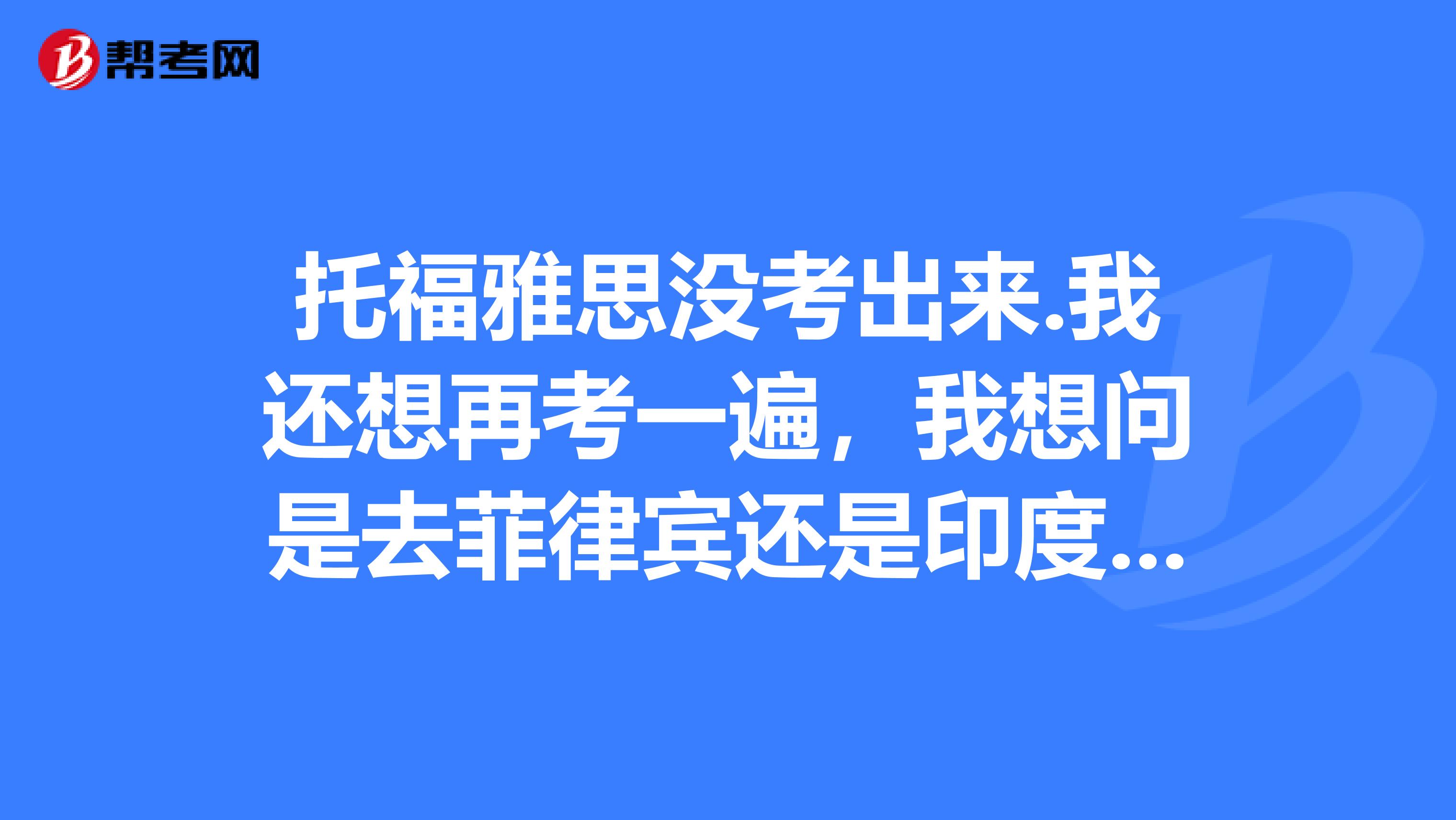 托福雅思没考出来.我还想再考一遍，我想问是去菲律宾还是印度留学比较好？