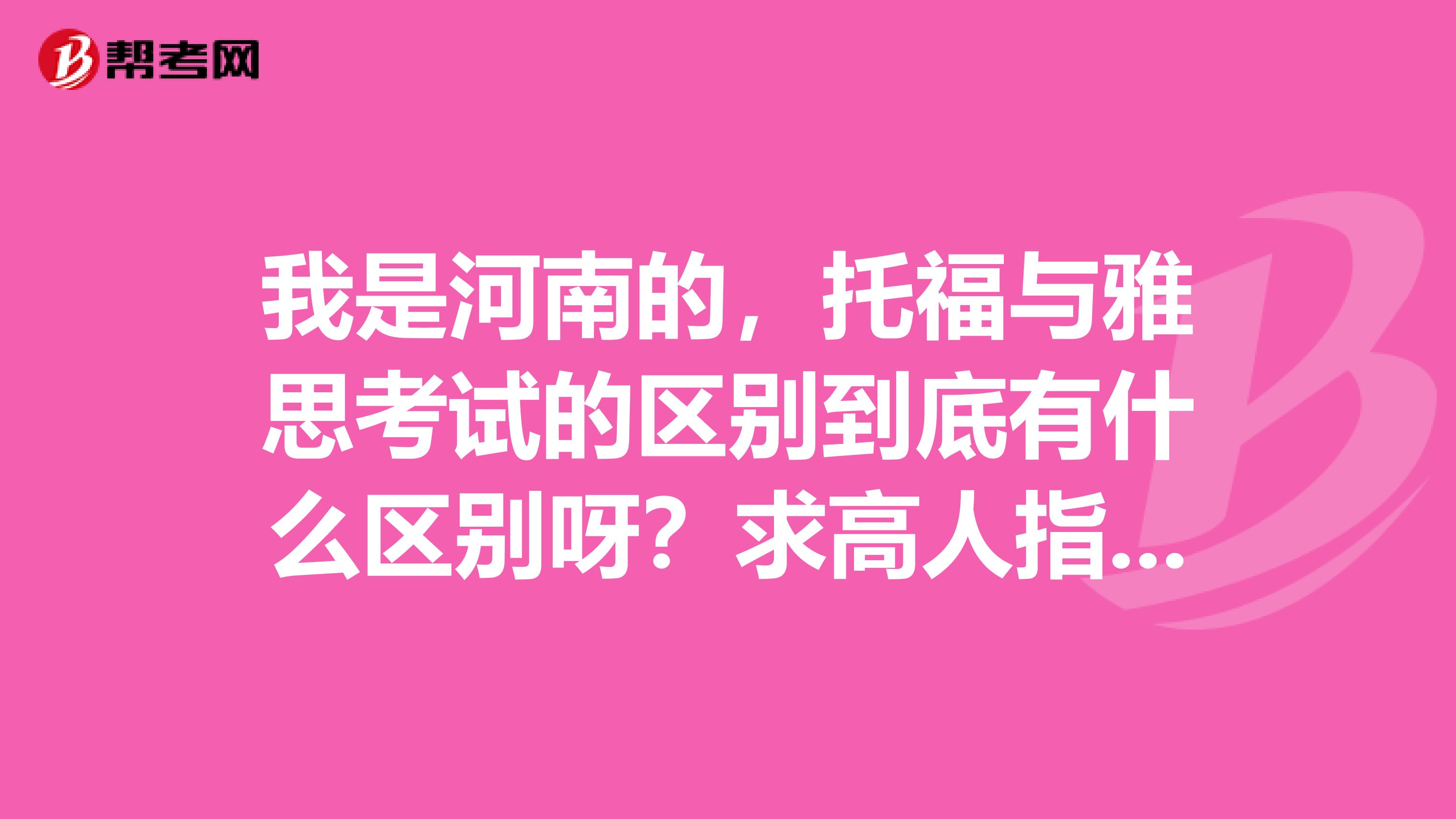 我是河南的,托福与雅思考试的区别到底有什么区别呀?求高人指点!