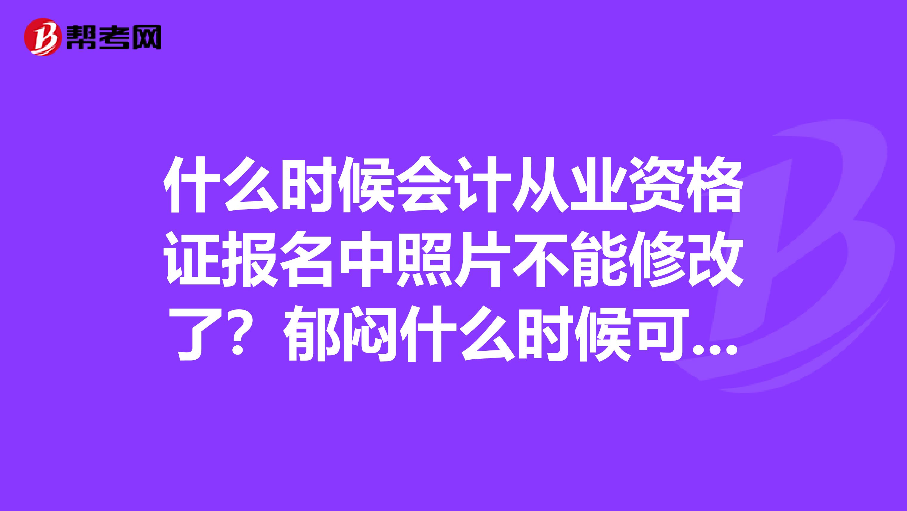 什么時候會計從業資格證報名中照片不能修改了?郁悶什么時候可以重報啊