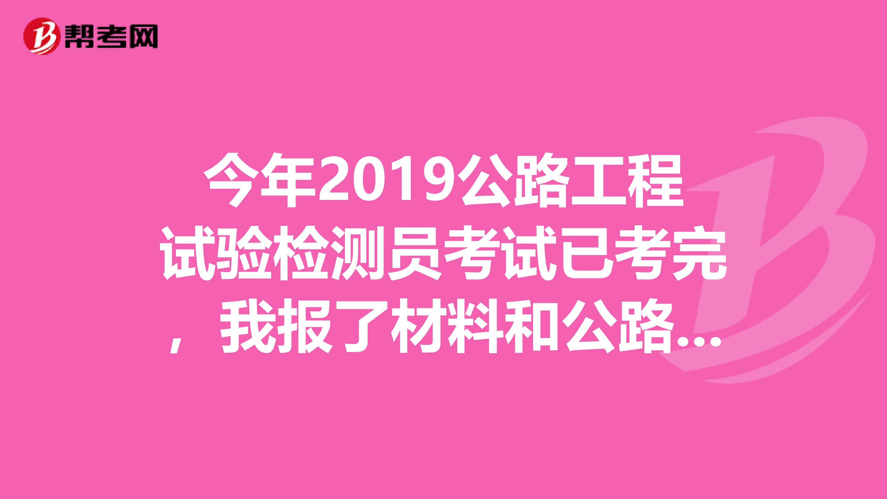 今年2019公路工程试验检测员考试已考完,我报了材料和公路,请问哪位有这两科的答案,我想对对,谢谢了
