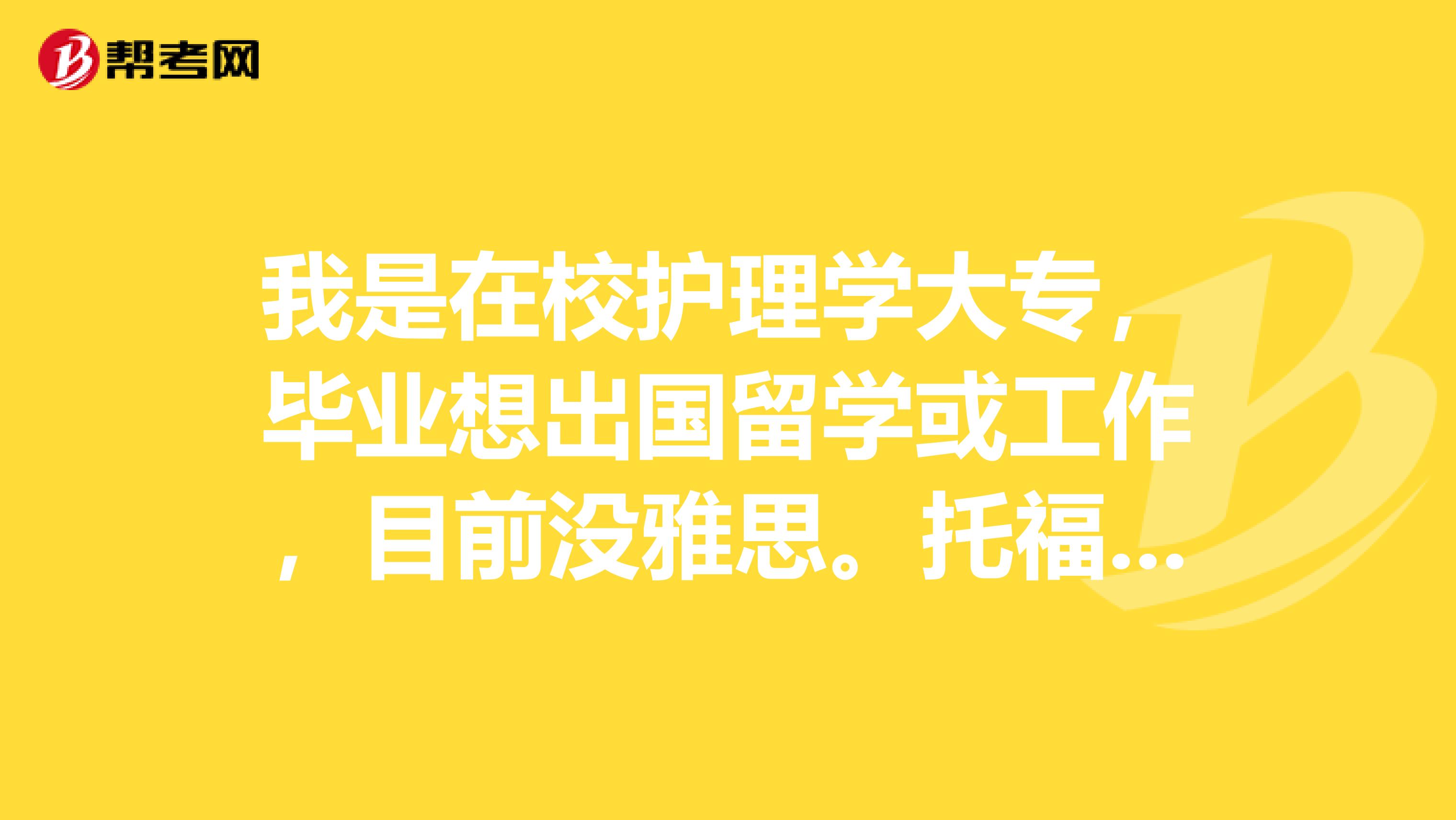 我是在校护理学大专，毕业想出国留学或工作，目前没雅思。托福成绩，需要准备啥？