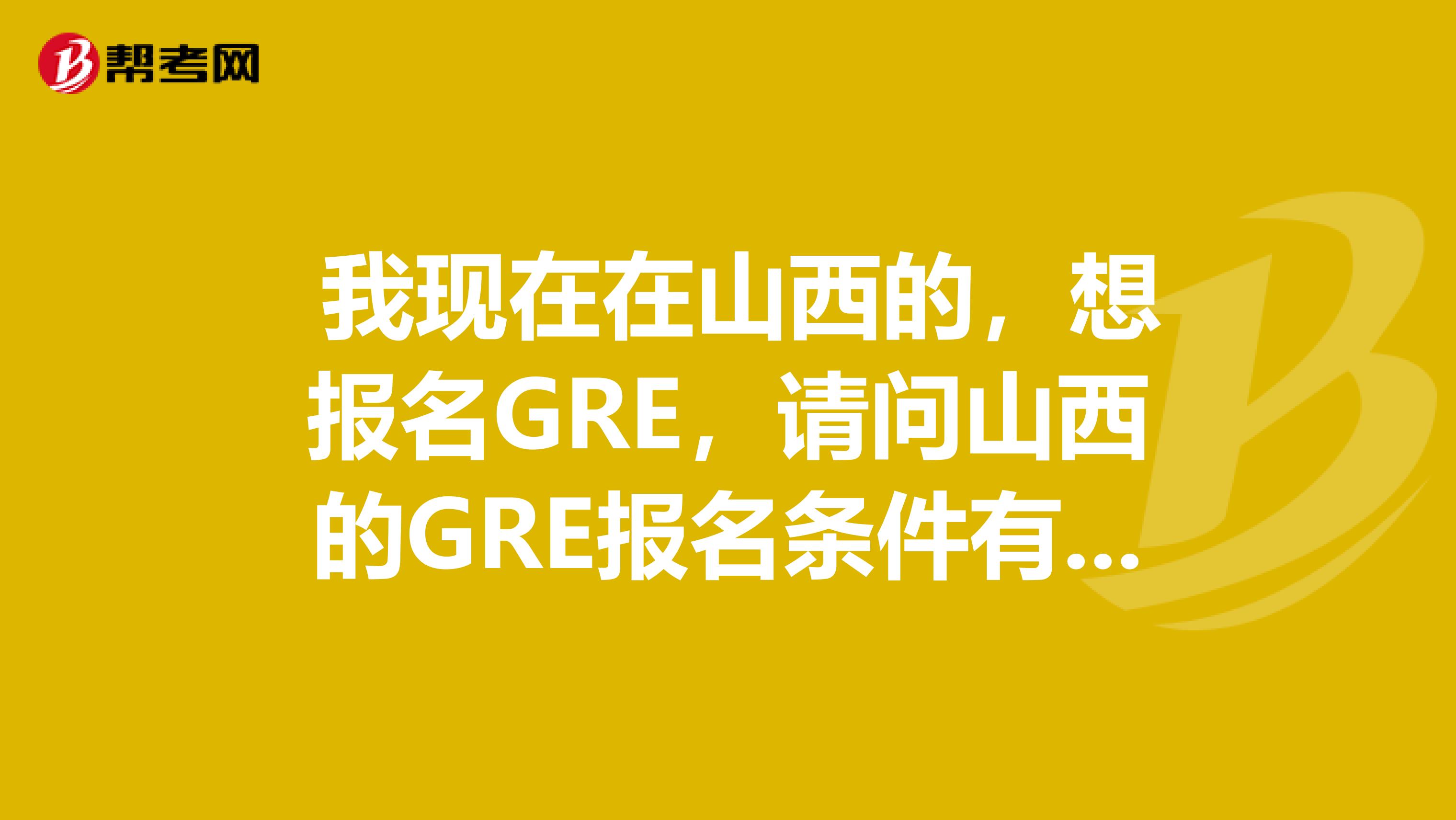  我現在在山西的，想報名GRE，請問山西的GRE報名條件有人知道么？了解一些地方，但是覺得好難的跑。
