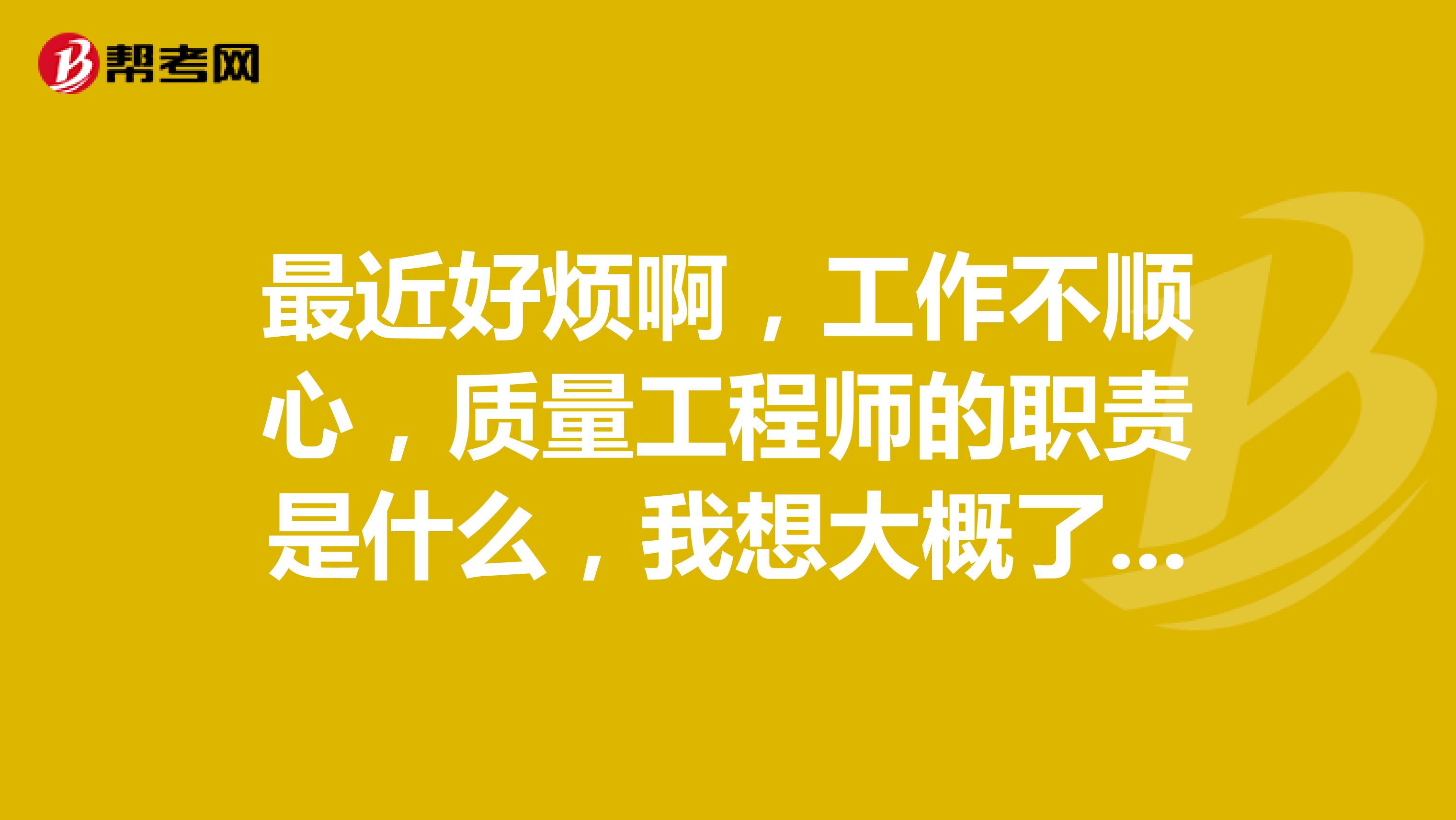 最近好烦啊,工作不顺心,质量工程师的职责是什么,我想大概了解一下,以后从事这个方面的工作