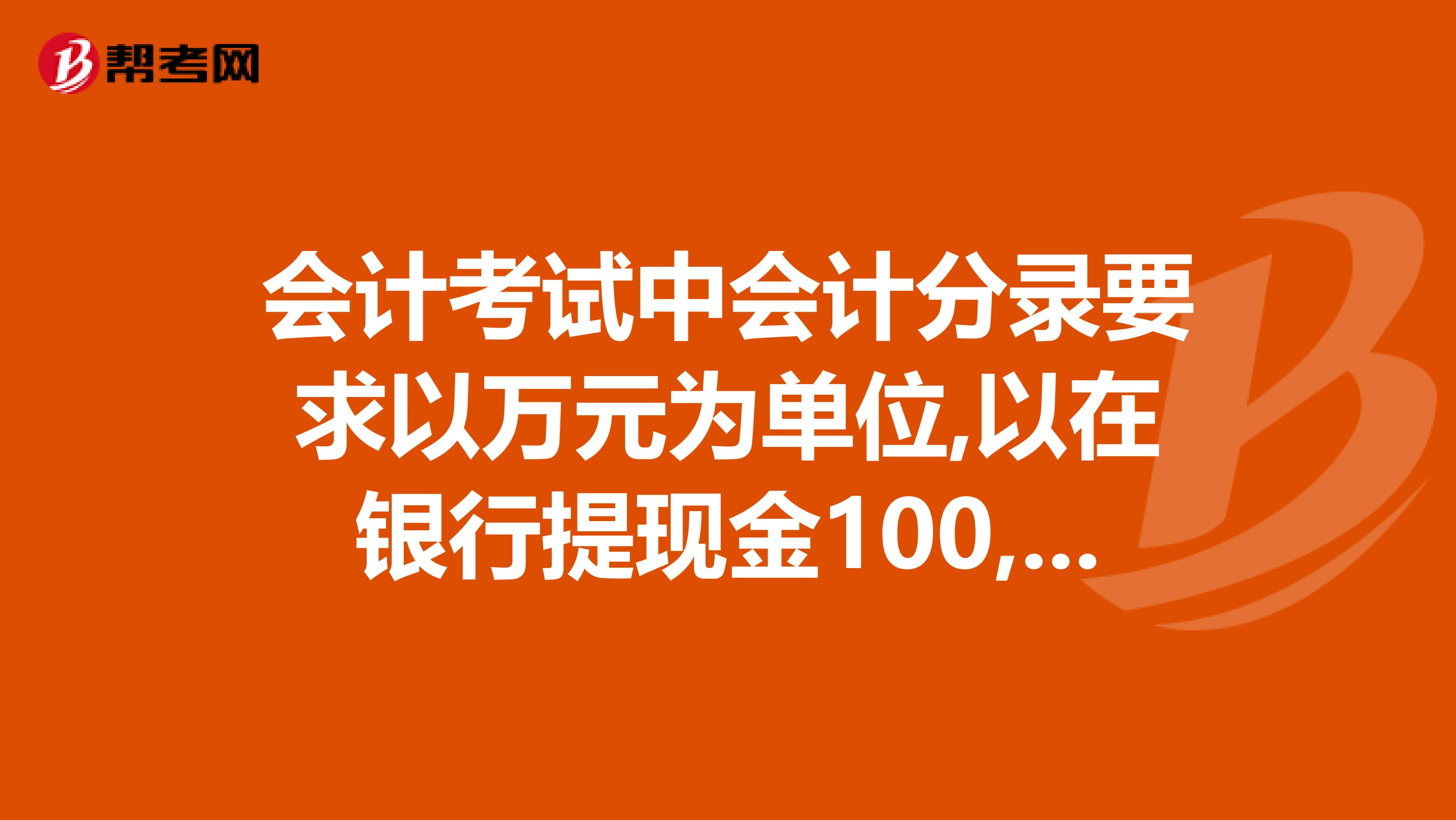 会计考试中会计分录要求以万元为单位,以在银行提现金100,000.00元为例,会计分录应该怎么作