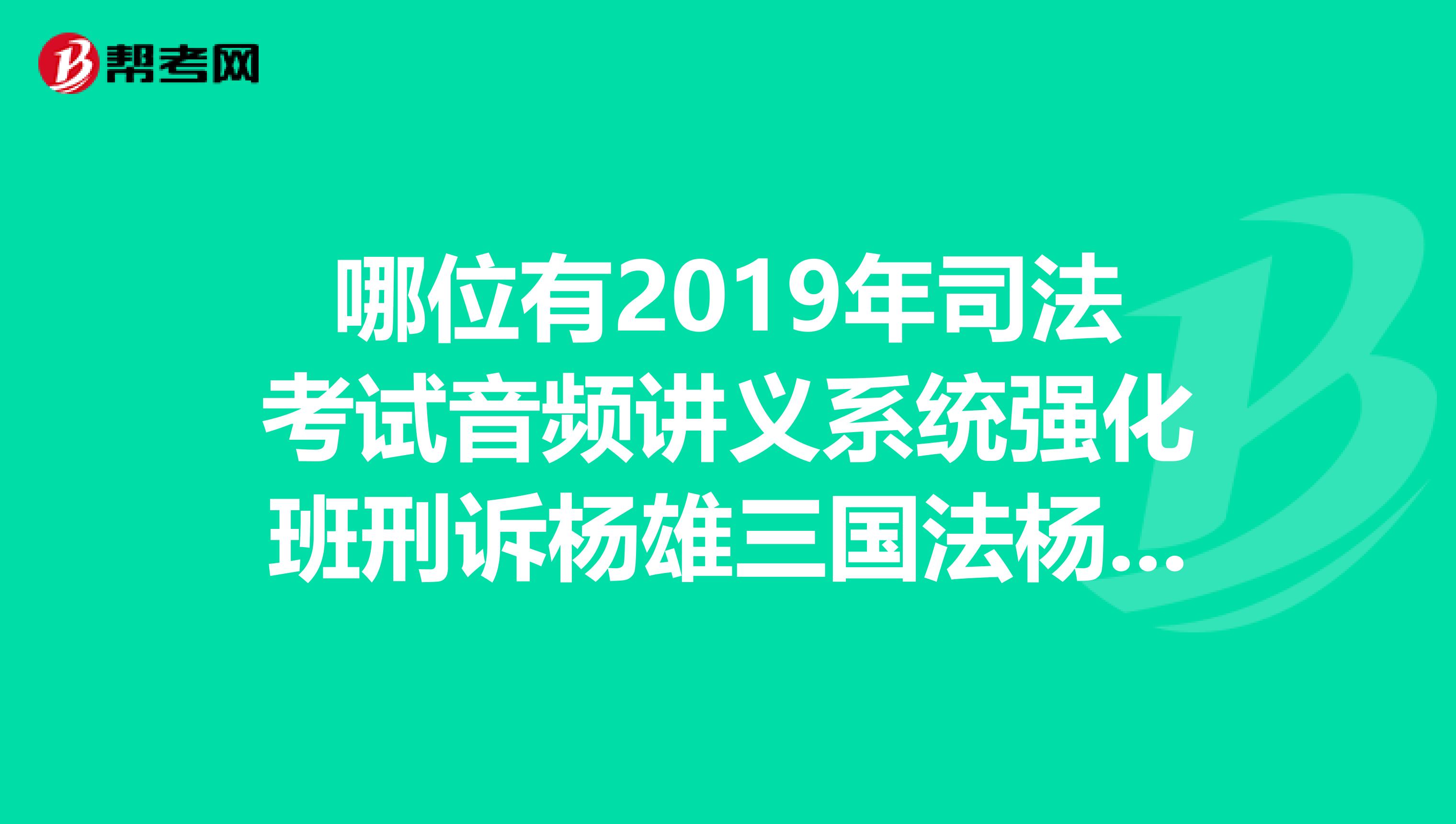 哪位有2019年司法考试音频讲义系统强化班刑诉杨雄三国法杨帆商经。跪求，谢谢