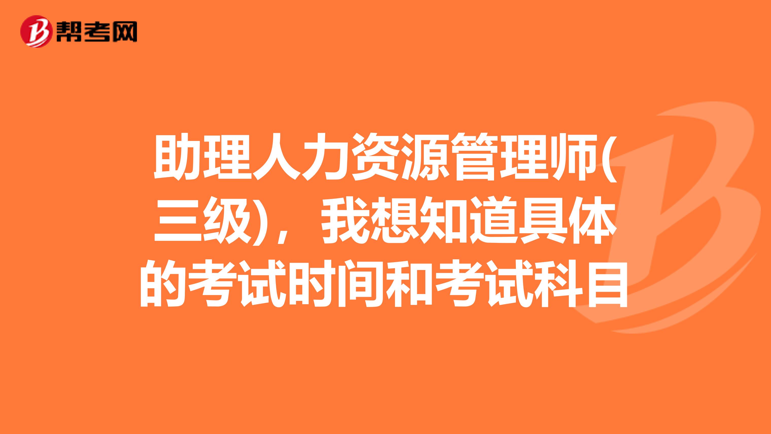 助理人力资源管理师(三级)，我想知道具体的考试时间和考试科目