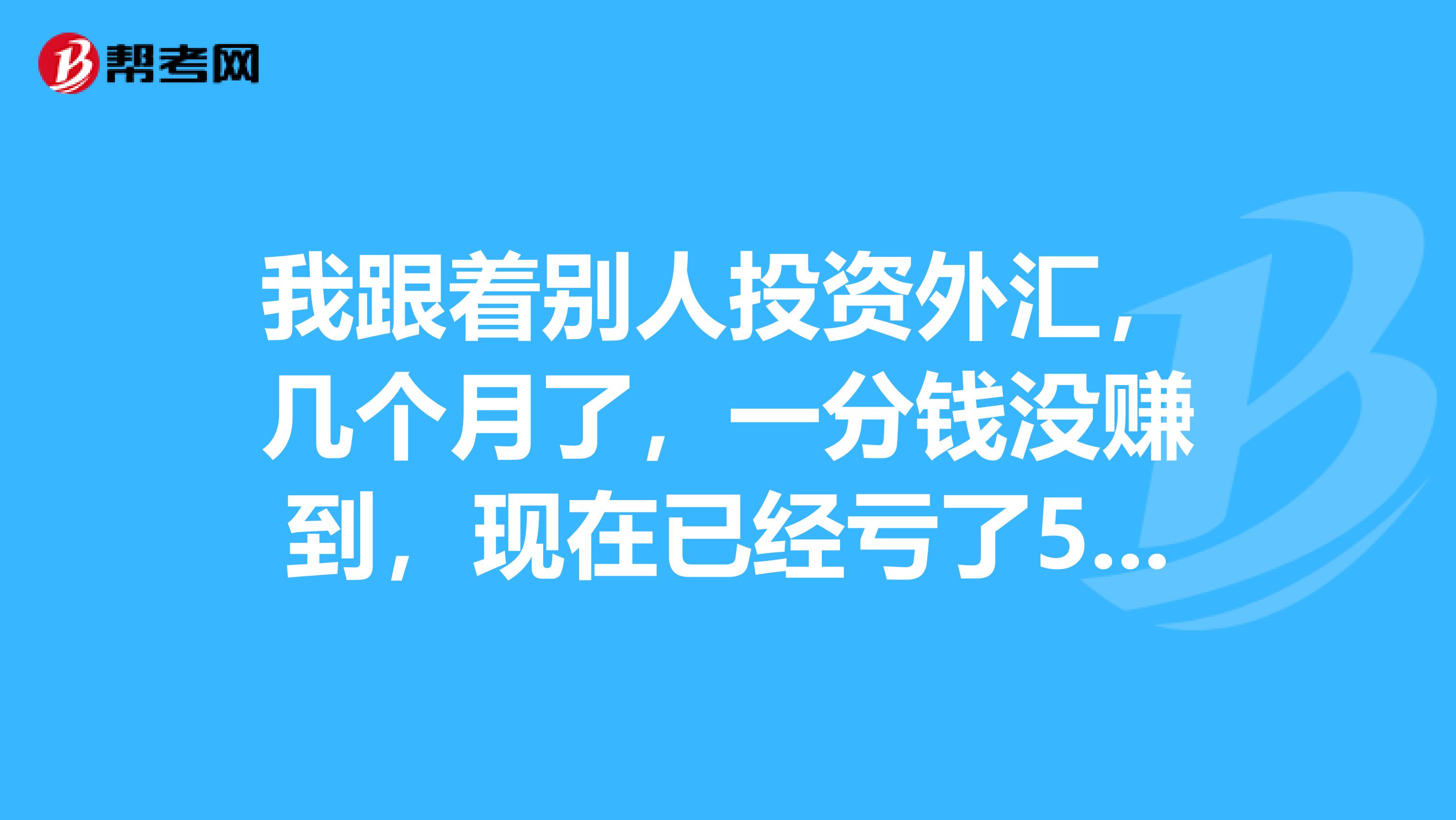 我跟着别人投资外汇，几个月了，一分钱没赚到，现在已经亏了500美元了。。。。欲哭无泪啊，有人能帮我回本吗？重谢