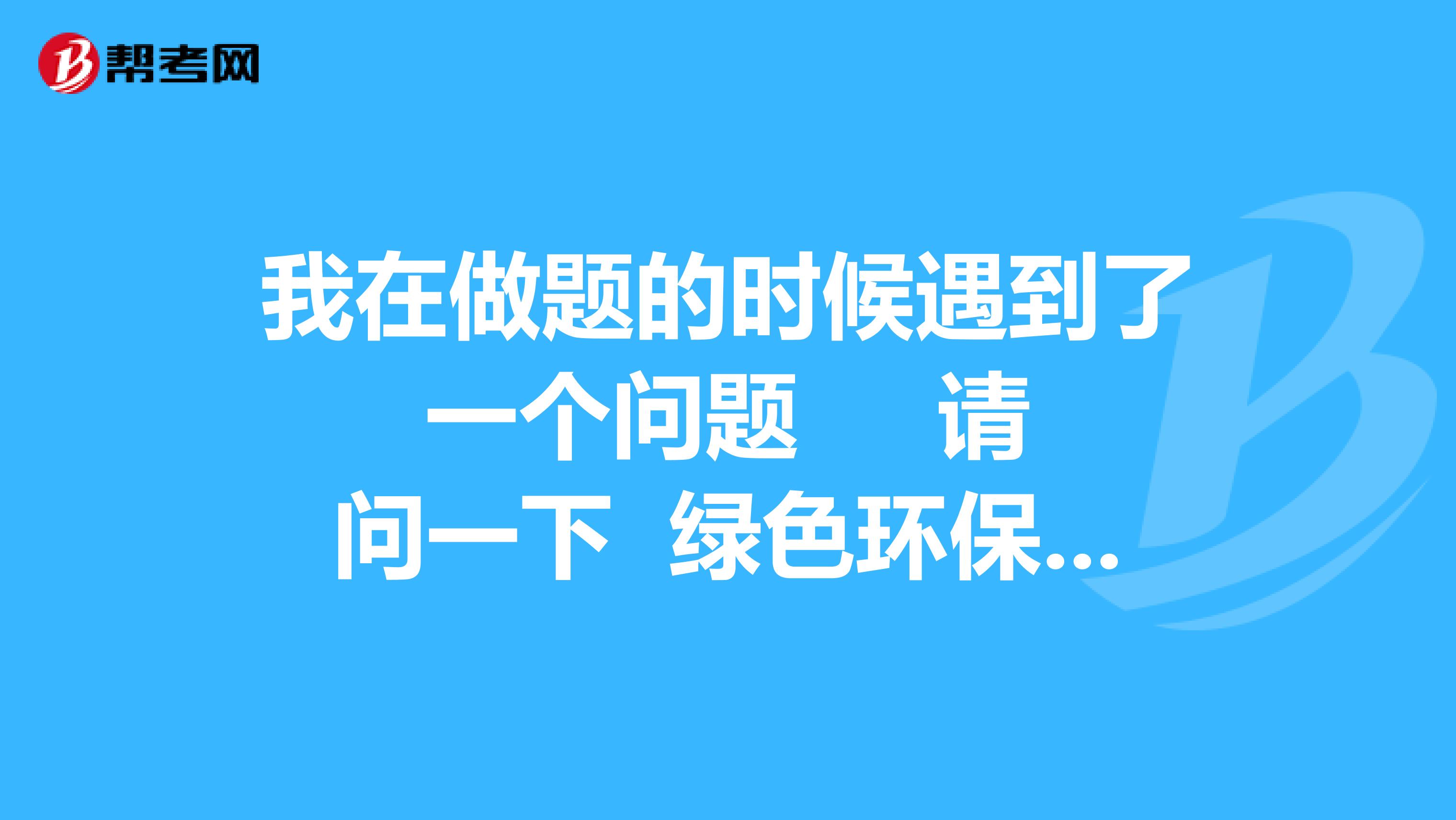 我在做题的时候遇到了一个问题 请问一下 绿色环保有哪些？