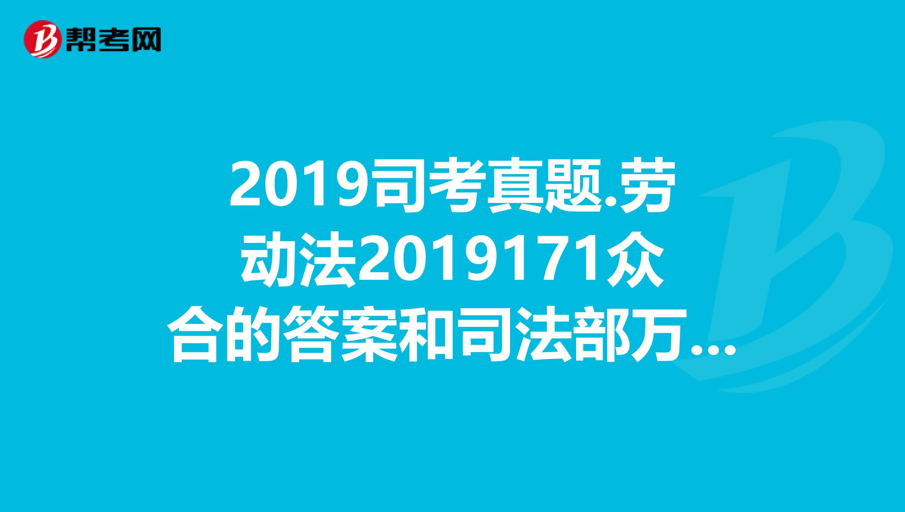 2019司考真题.劳动法2019171众合的答案和司法部万国的答案不一致，求高人指点谢谢