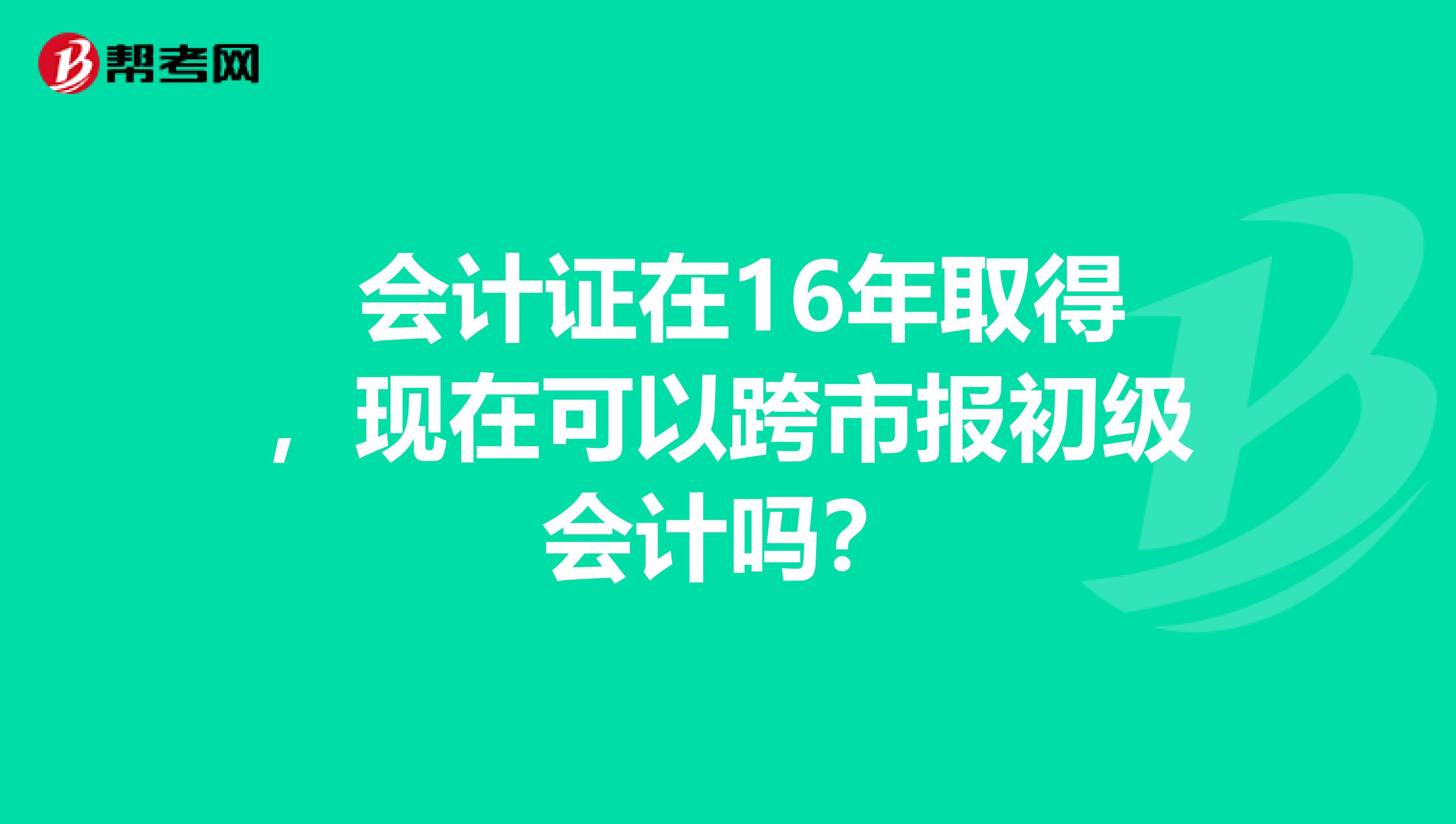  会计证在16年取得，现在可以跨市报初级会计吗？