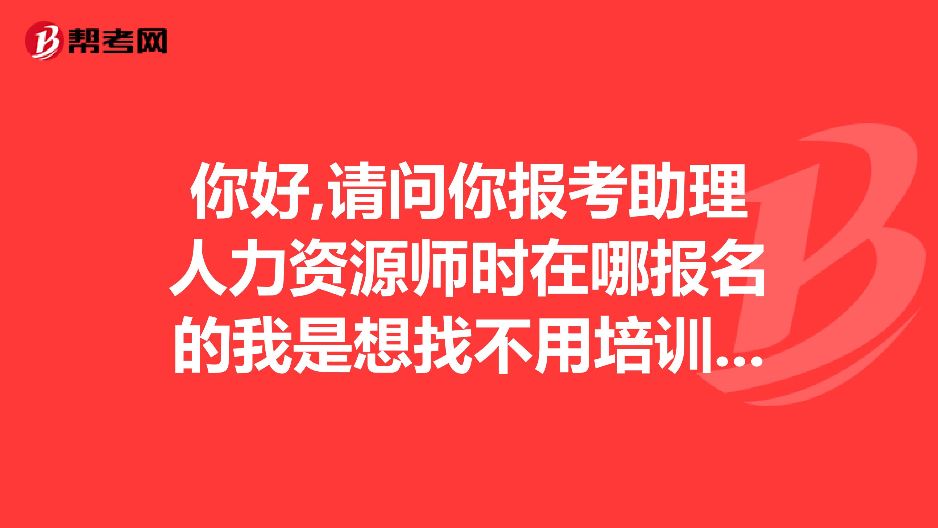 你好,请问你报考助理人力资源师时在哪报名的我是想找不用培训的那种,谢谢