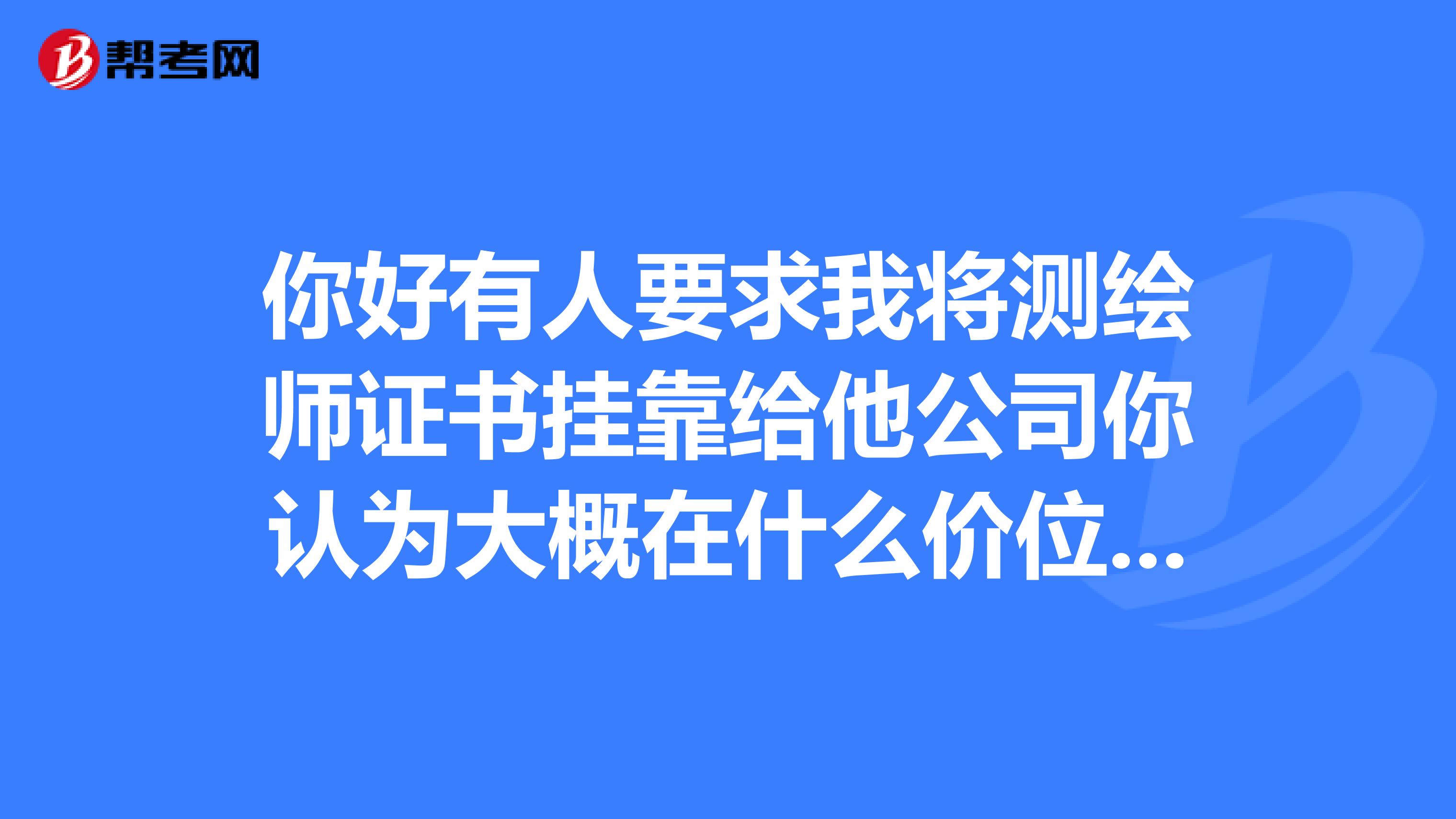 你好有人要求我将测绘师证书兼职给他公司你认为大概在什么价位呢谢谢