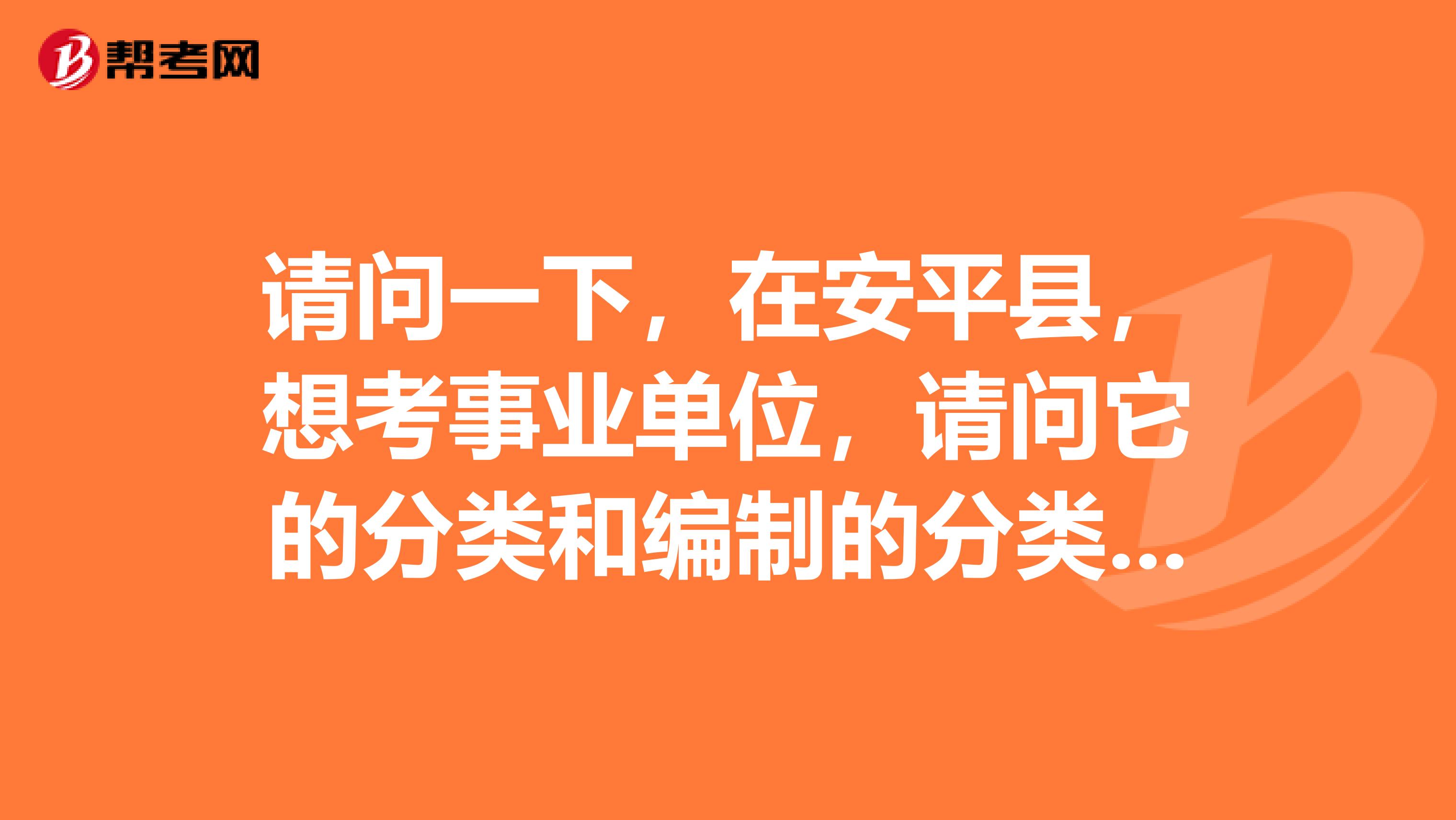 请问一下，在安平县，想考事业单位，请问它的分类和编制的分类有些什么？