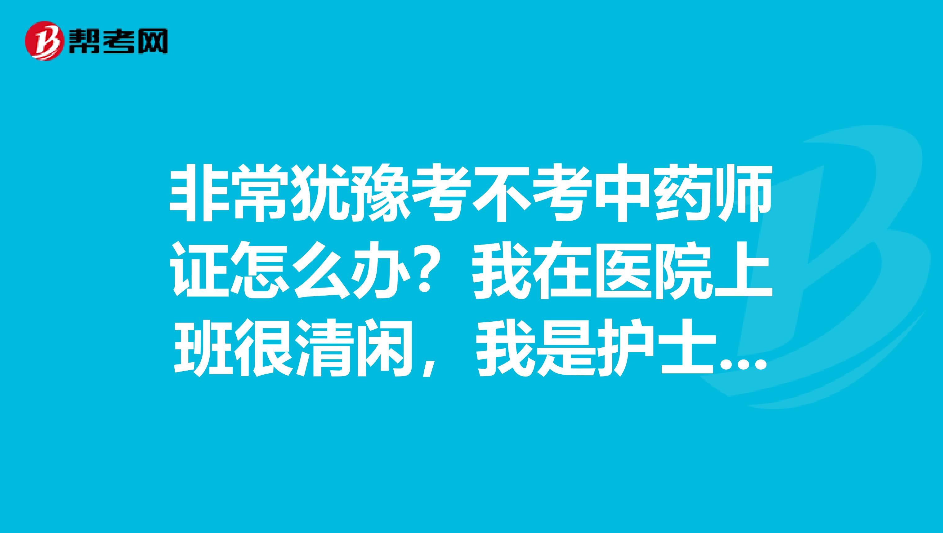 非常犹豫考不考中药师证怎么办?我在医院上班很清闲,我是护士专业,休息时间很多,然后我也买了中药师书