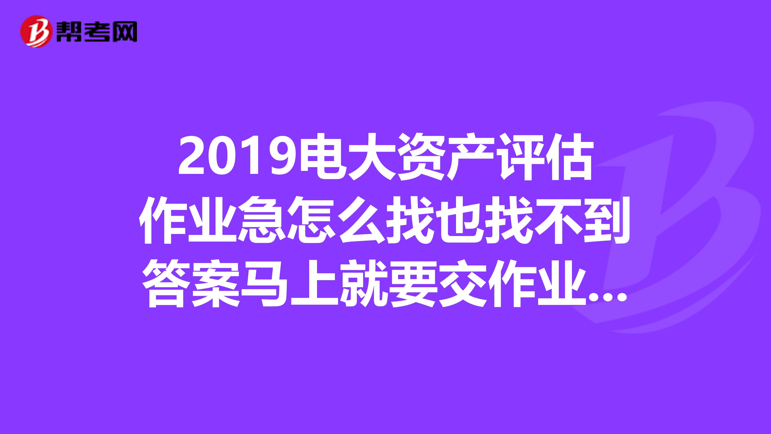 2019電大資產評估作業急怎么找也找不到答案馬上就要交作業了好心同志幫個忙啊