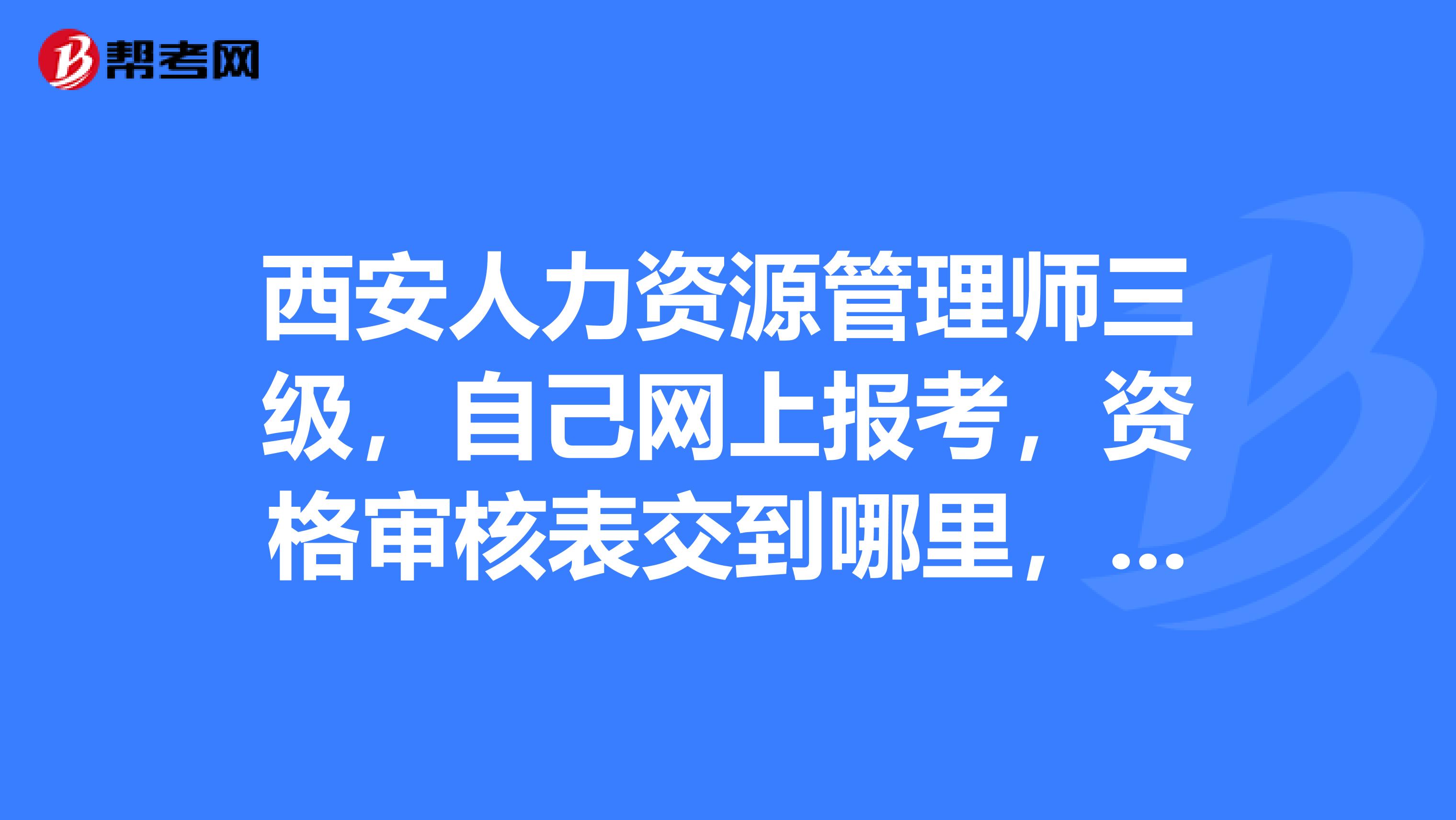 西安人力资源管理师三级，自己网上报考，资格审核表交到哪里，急急急