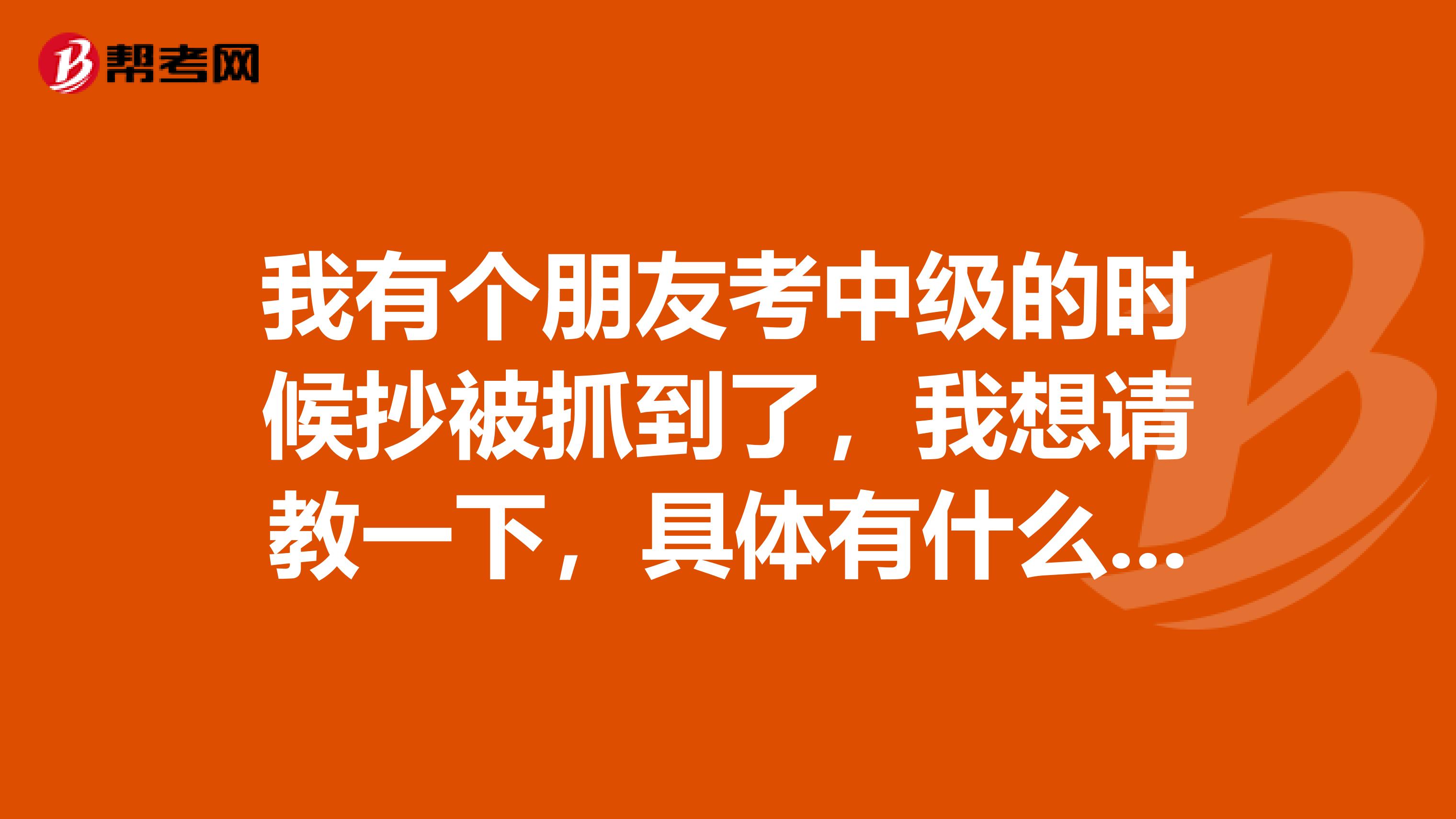 我有个朋友考中级的时候抄被抓到了，我想请教一下，具体有什么样的惩罚呢