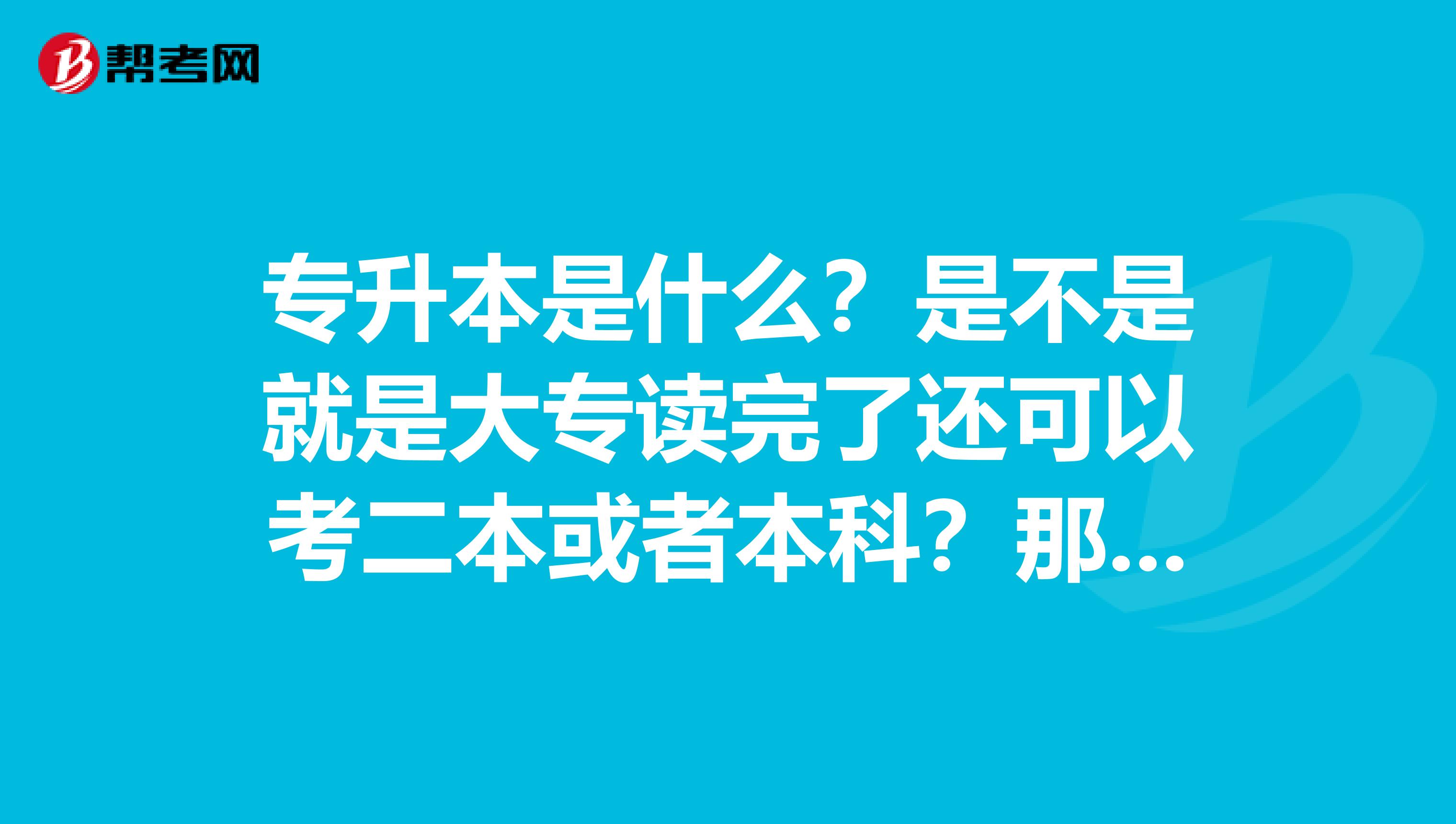 专升本是什么？是不是就是大专读完了还可以考二本或者本科？那考上了又去读的话，毕业了都多大了？