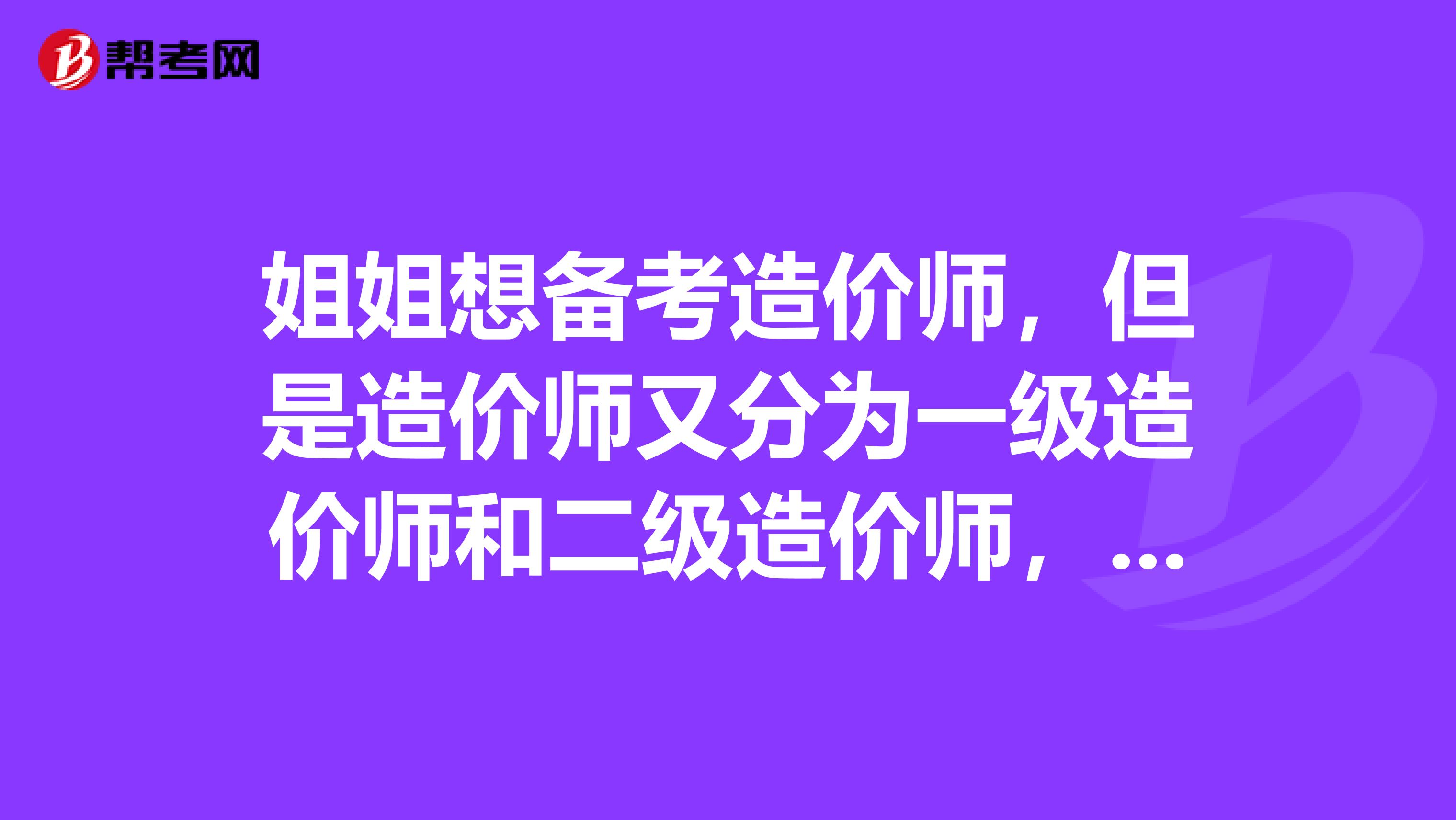 姐姐想备考造价师,但是造价师又分为一级造价师和二级造价师,我帮她问问有什么区别吗?
