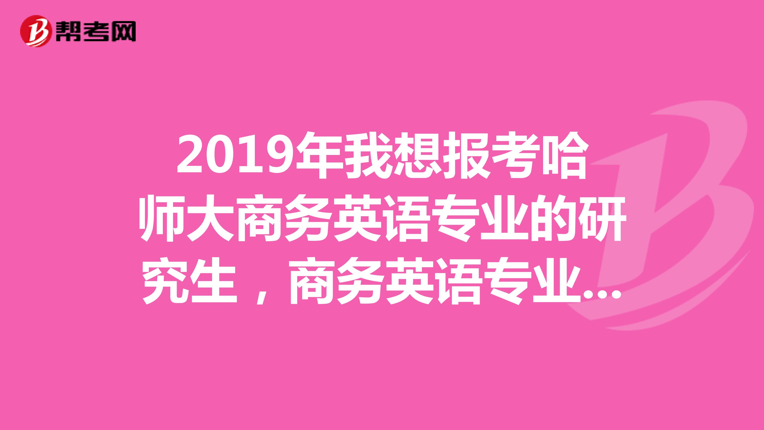 2019年我想报考哈师大商务英语专业的研究生,商务英语专业出来做什么?今年毕业生