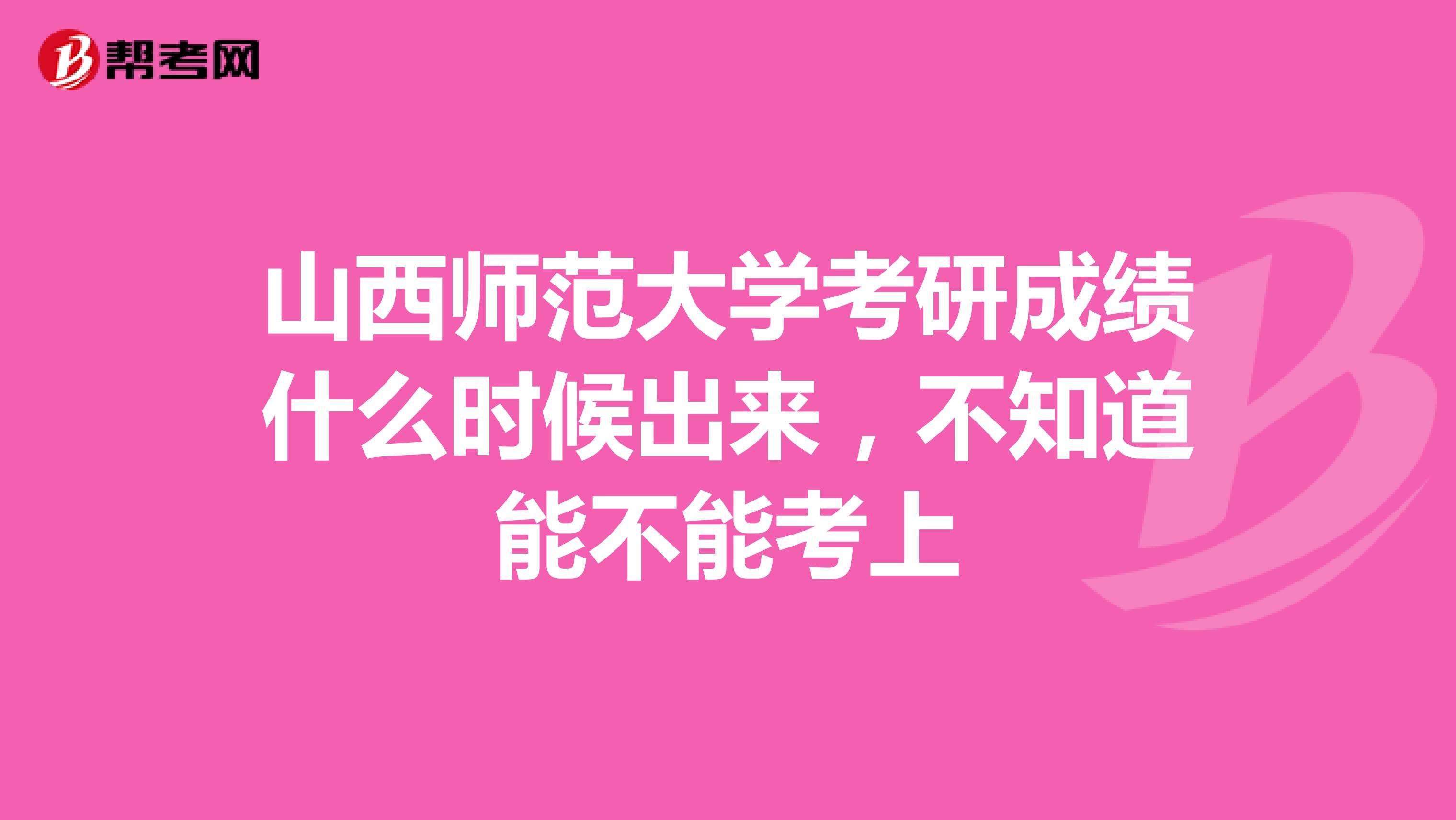 山西师范大学考研成绩什么时候出来，不知道能不能考上