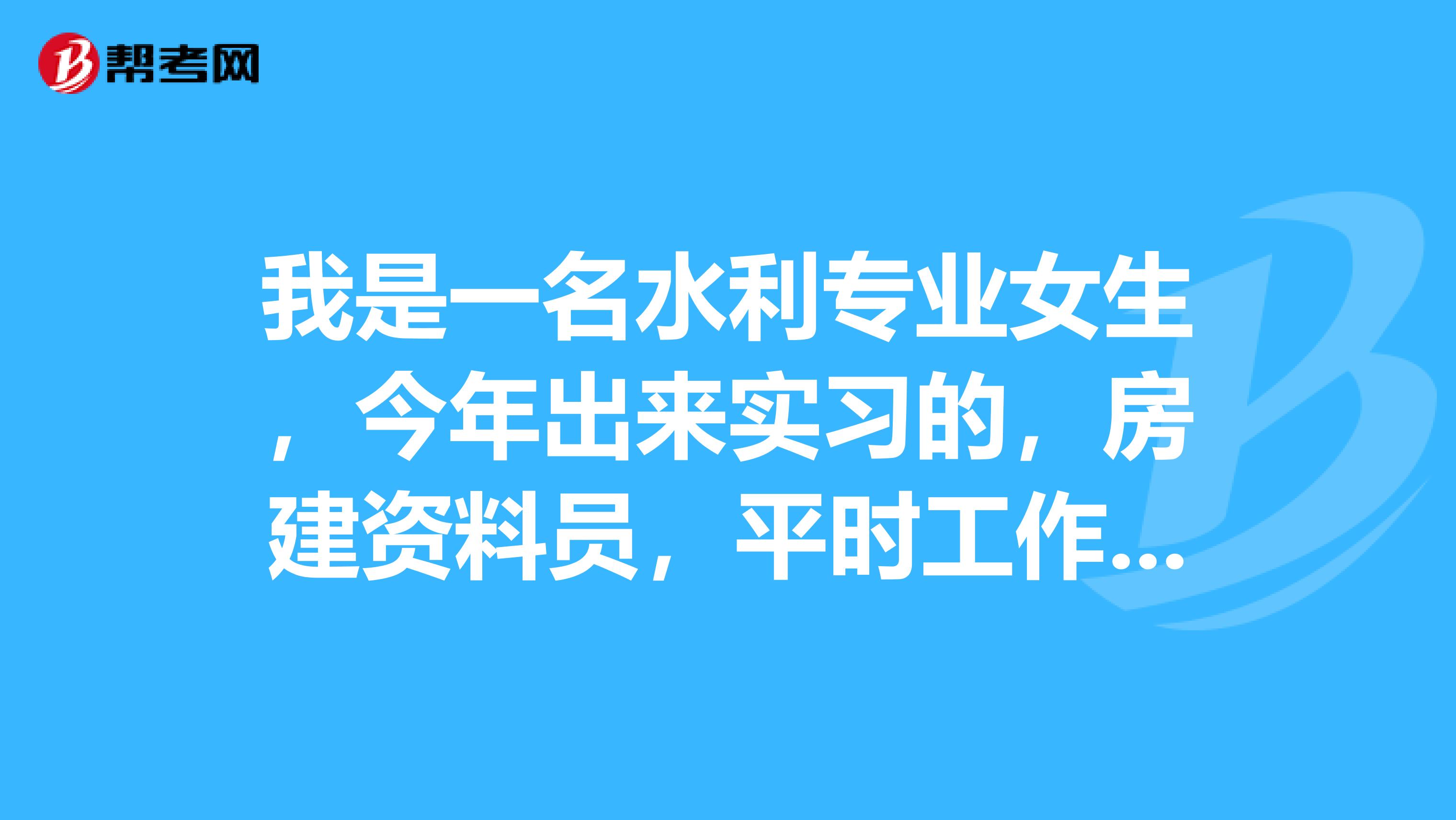 我是一名水利專業女生,今年出來實習的,房建資料員,平時工作不是很忙