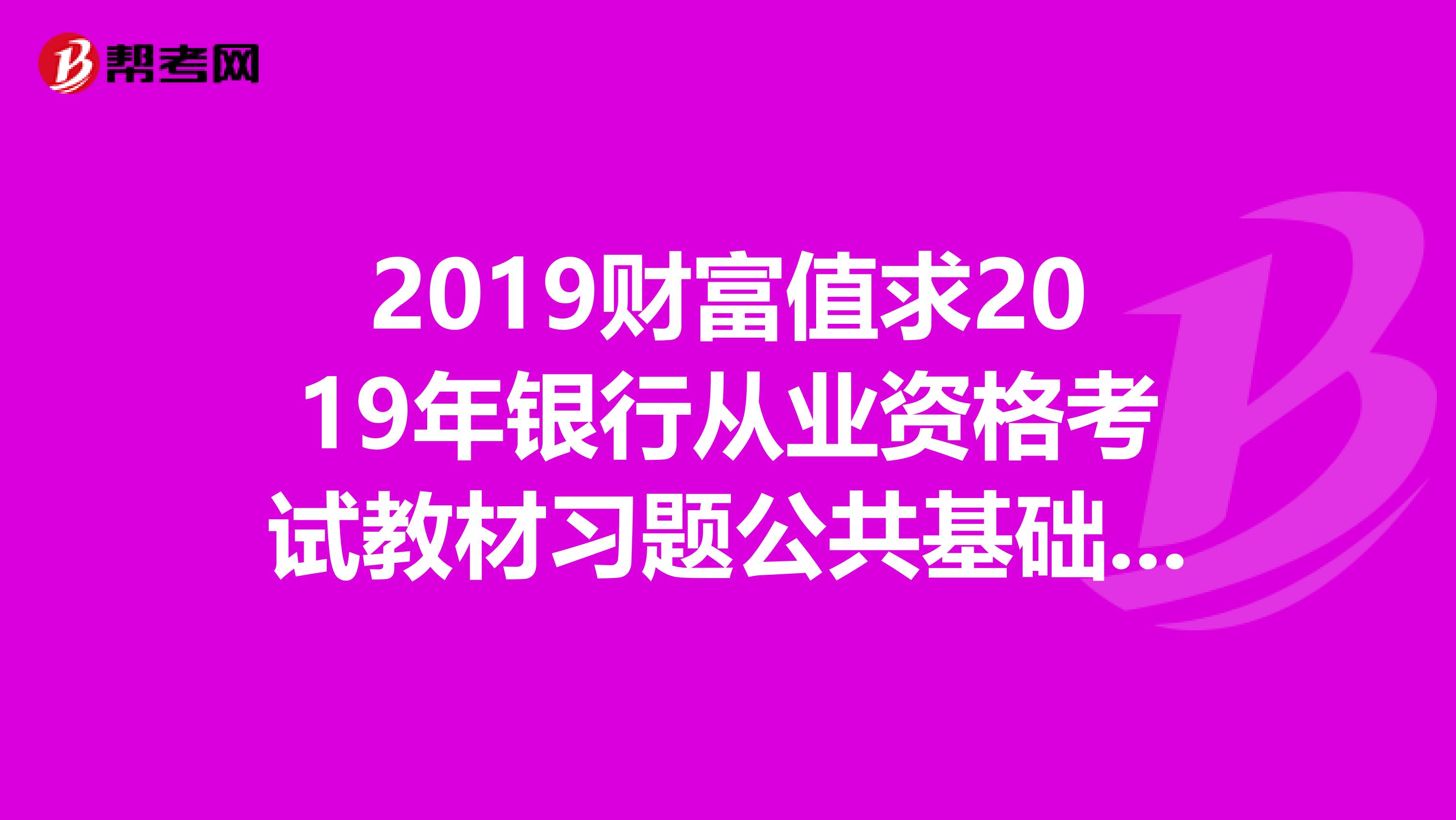 2019财富值求2019年银行从业资格考试教材习题公共基础个人理财类。