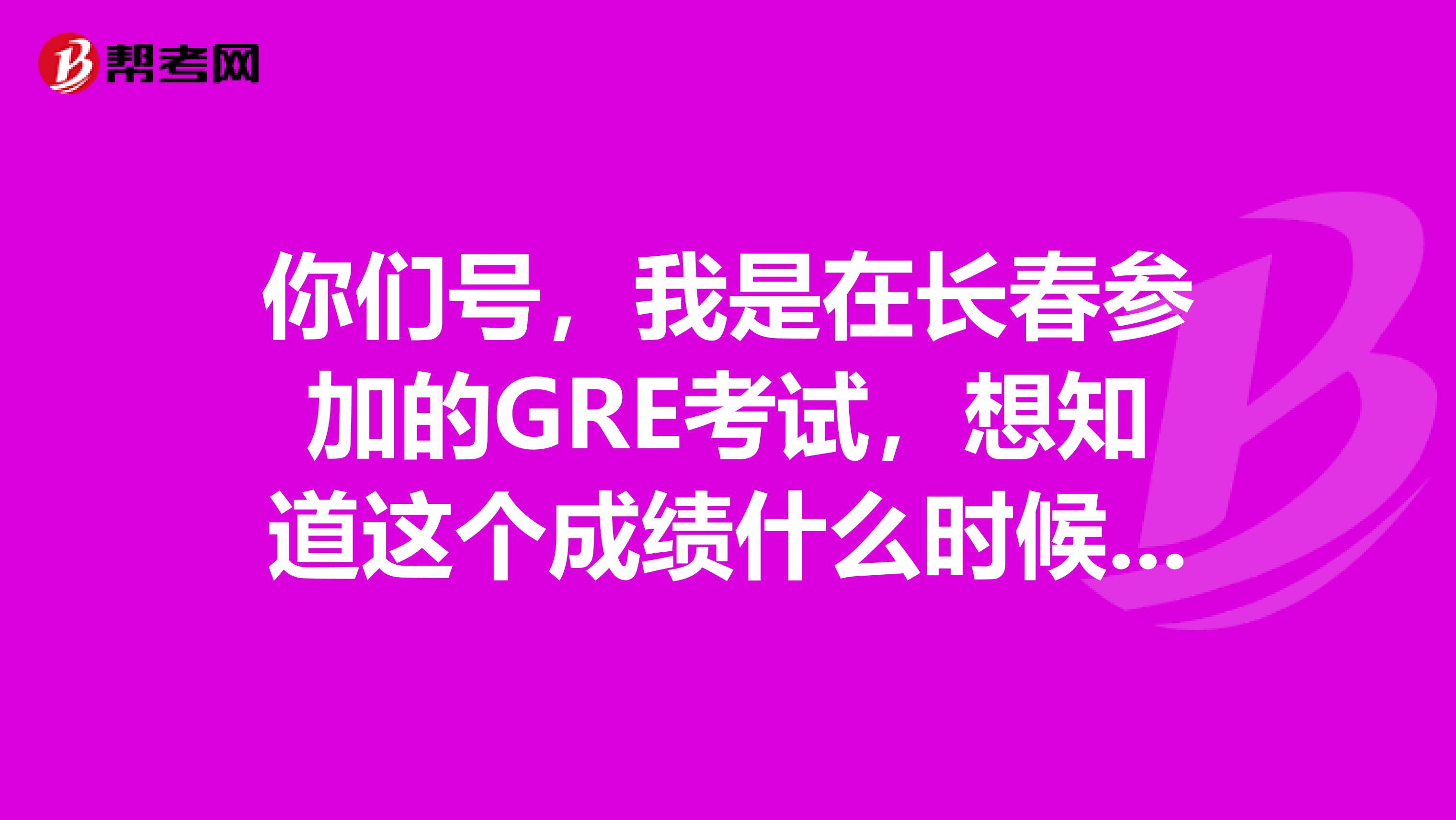 你们号，我是在长春参加的GRE考试，想知道这个成绩什么时候出啊？有人可以告诉我一下么，谢谢啊