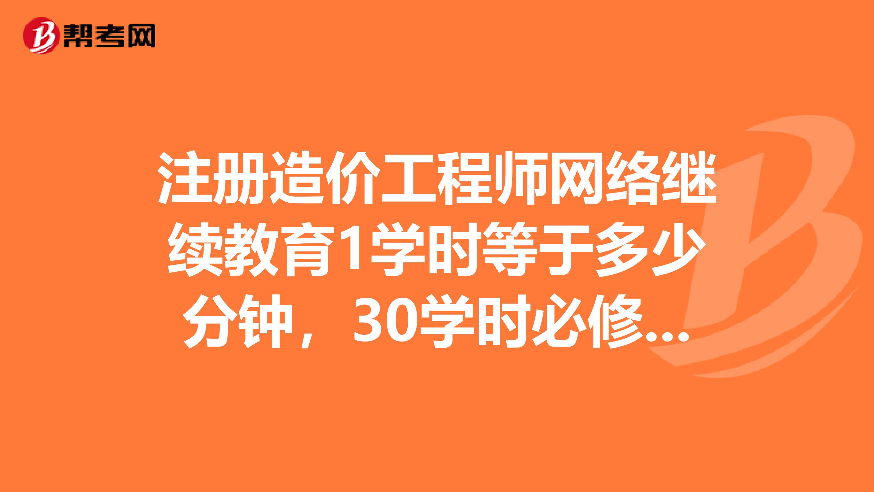 注册造价工程师网络继续教育1学时等于多少分钟，30学时必修课，30学时选修课，总共为多少时间