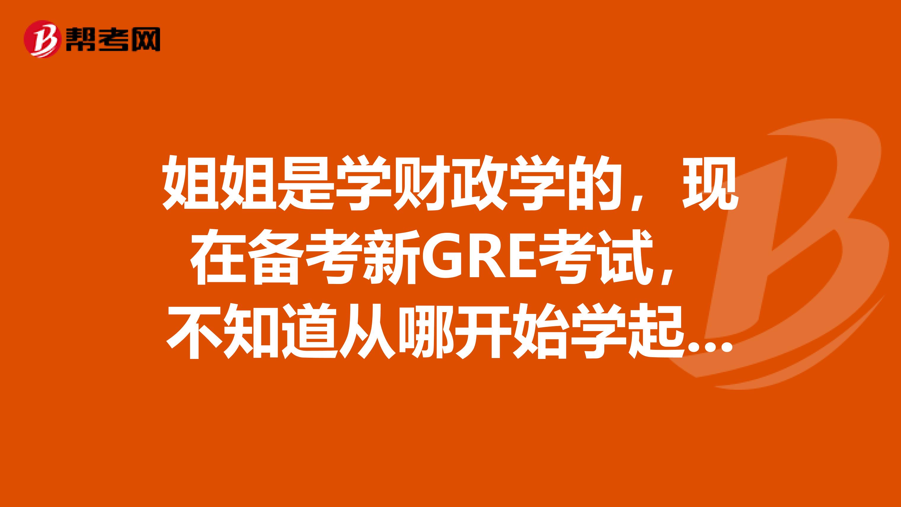 姐姐是学财政学的，现在备考新GRE考试，不知道从哪开始学起，有没有大神知道呀？