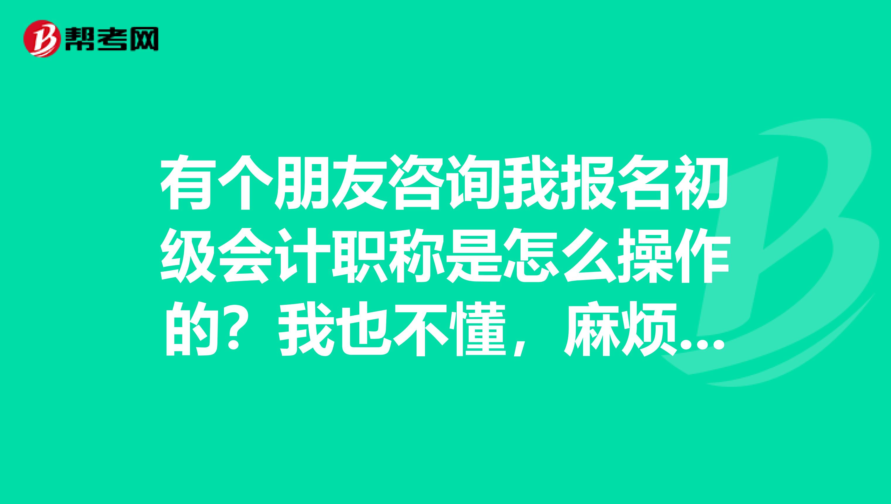 有个朋友咨询我报名初级会计职称是怎么操作的?我也不懂,麻烦大家说说,感谢