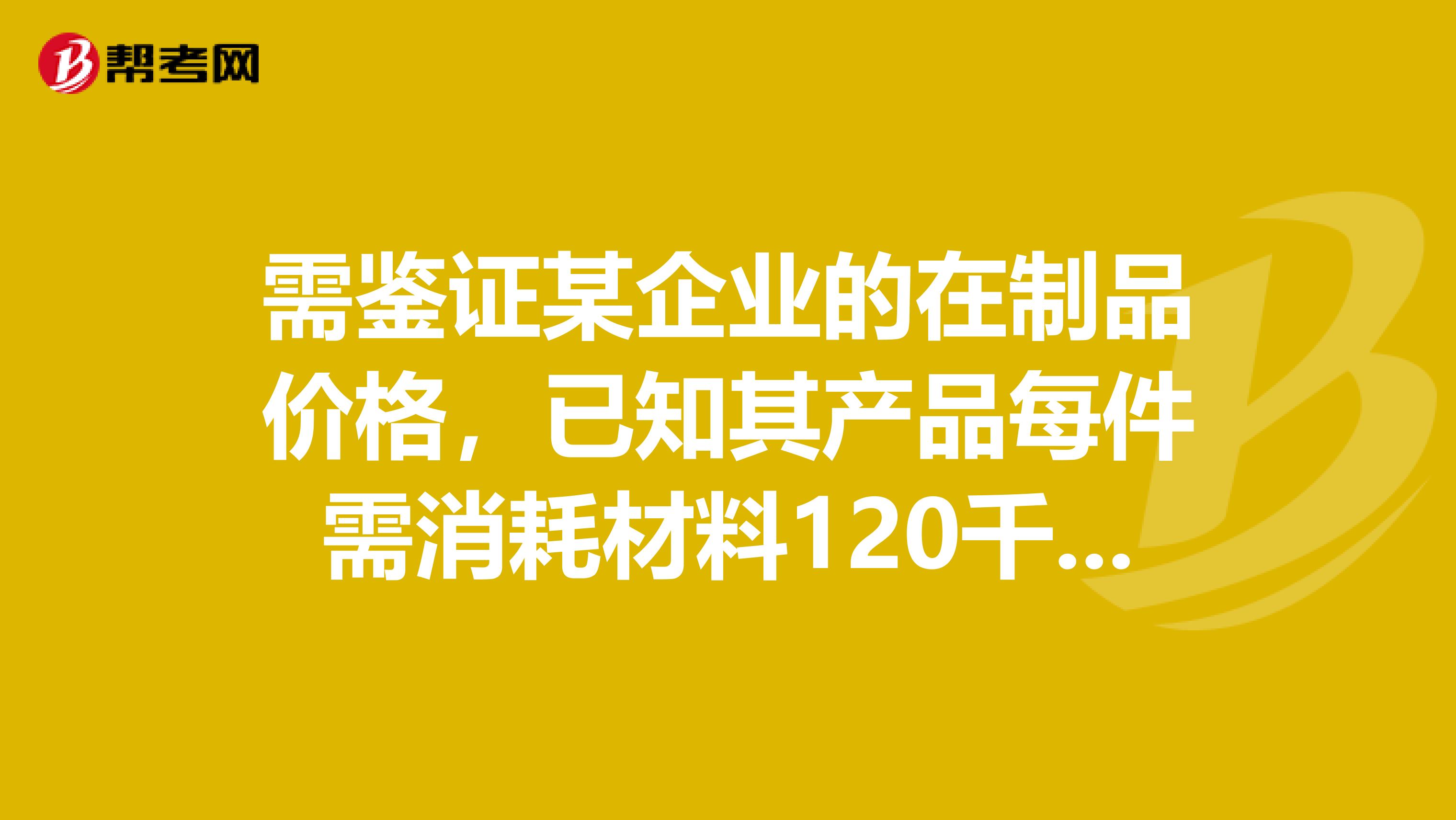 需鉴证某企业的在制品价格,已知其产品每件需消耗材料120千克,合理的工时定额为20小时,2019年材料进价为50元千克,合理工资费用20元小时,鉴定基准日2019年5月1日时,材料价格45元千克,合理工时费用为25元小时,假定材料为一次性投入,完工率为80,则该在制品的单价为多少元。