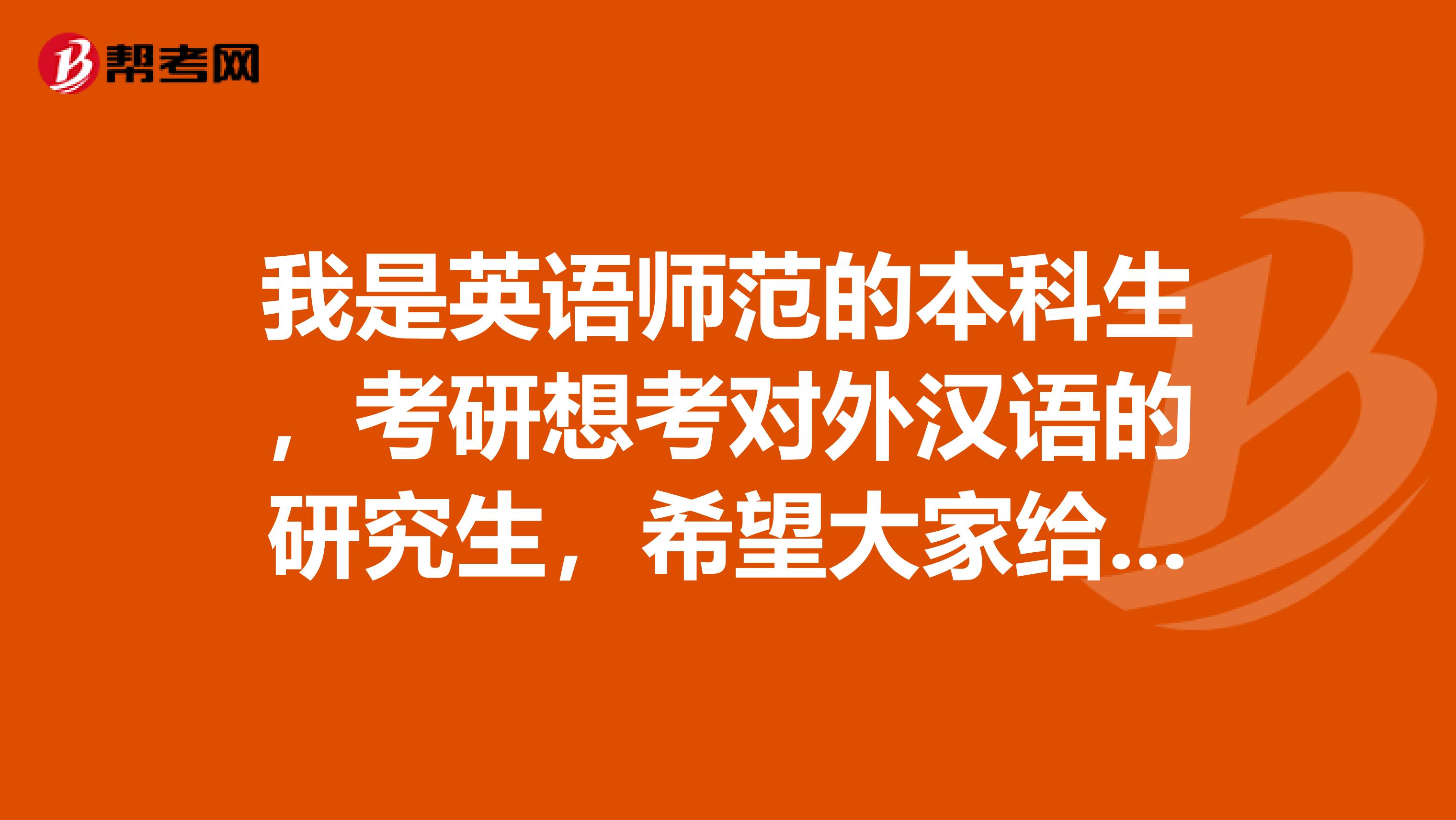 我是英语师范的本科生，考研想考对外汉语的研究生，希望大家给点建议