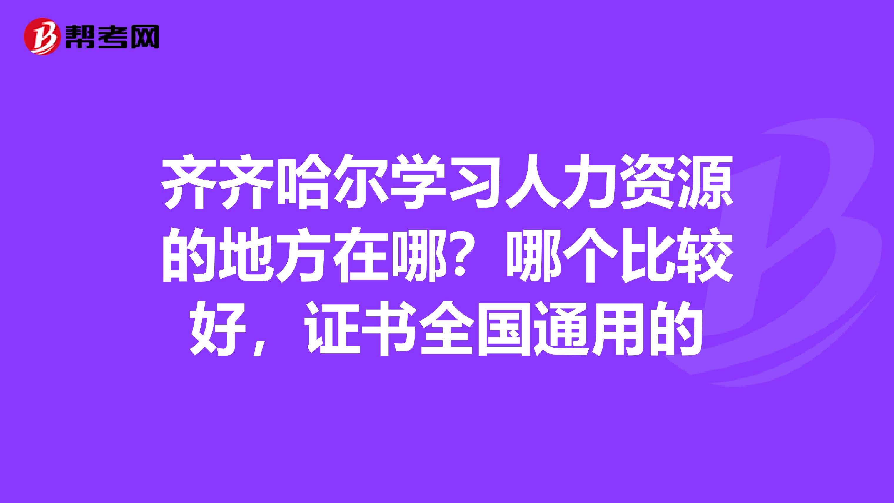 齐齐哈尔学习人力资源的地方在哪？哪个比较好，证书全国通用的