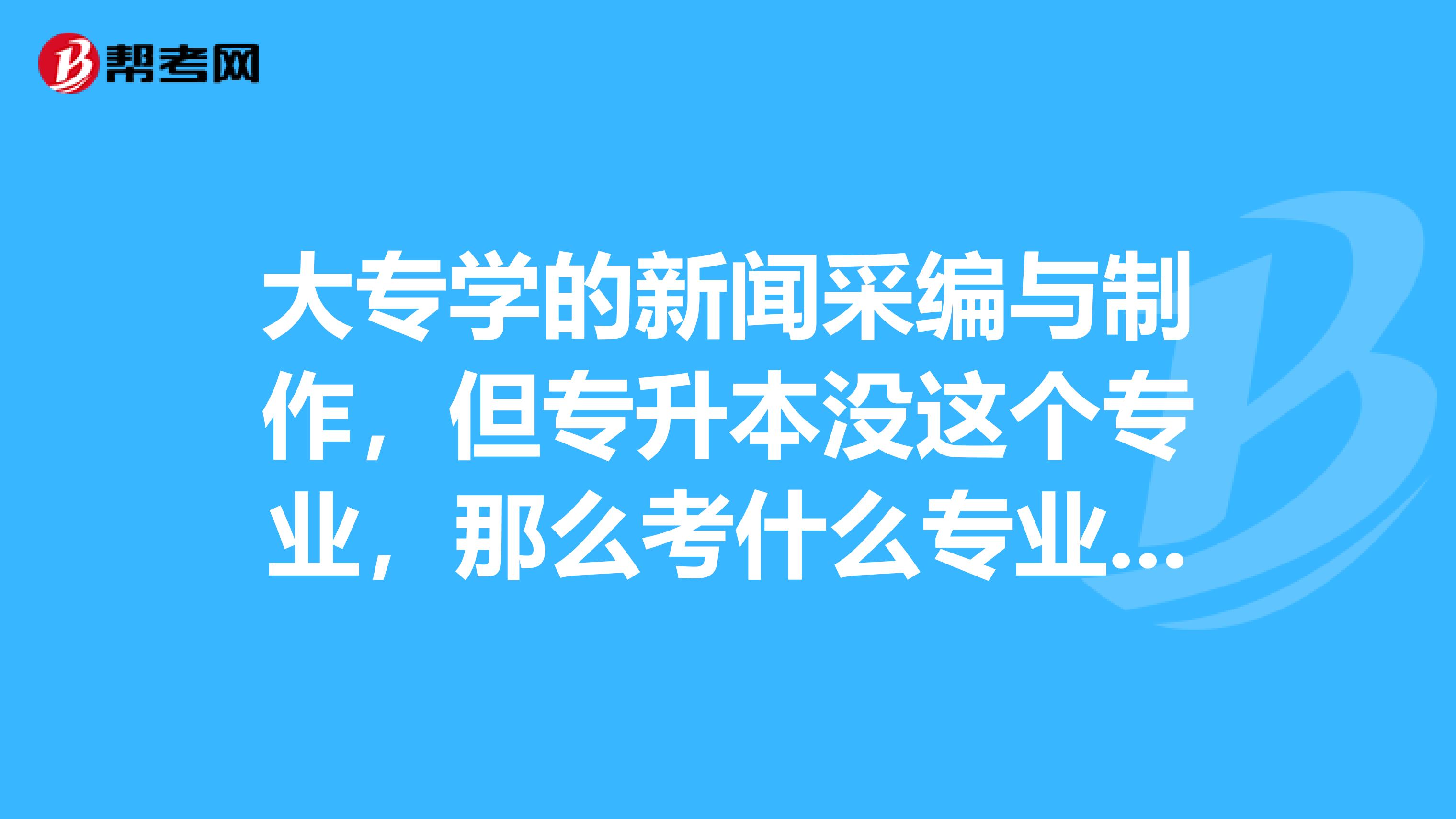 大专学的新闻采编与制作,但专升本没这个专业,那么考什么专业比较好,山东的。