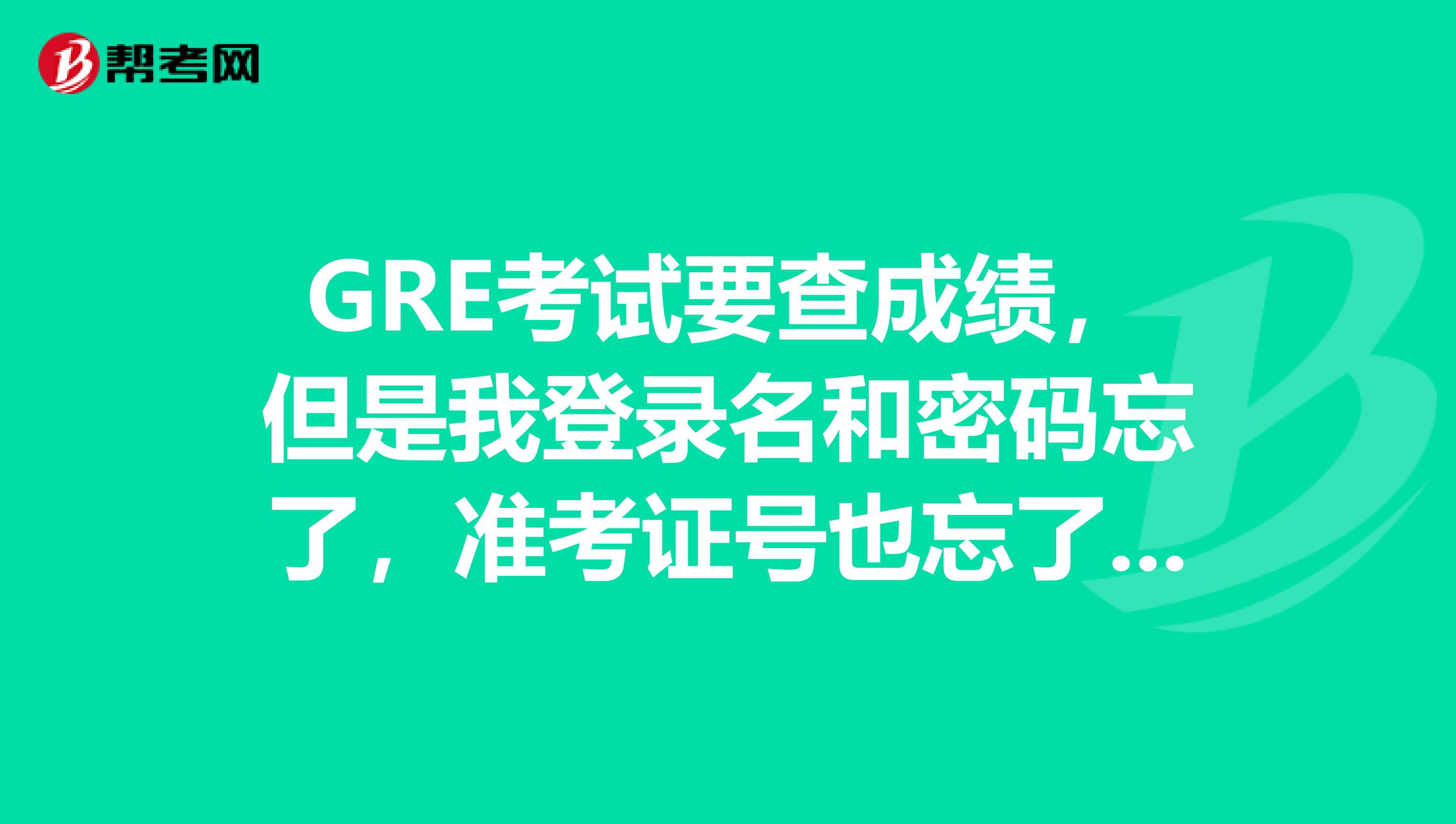 GRE考試要查成績，但是我登錄名和密碼忘了，準考證號也忘了，怎么辦??？先謝謝餓