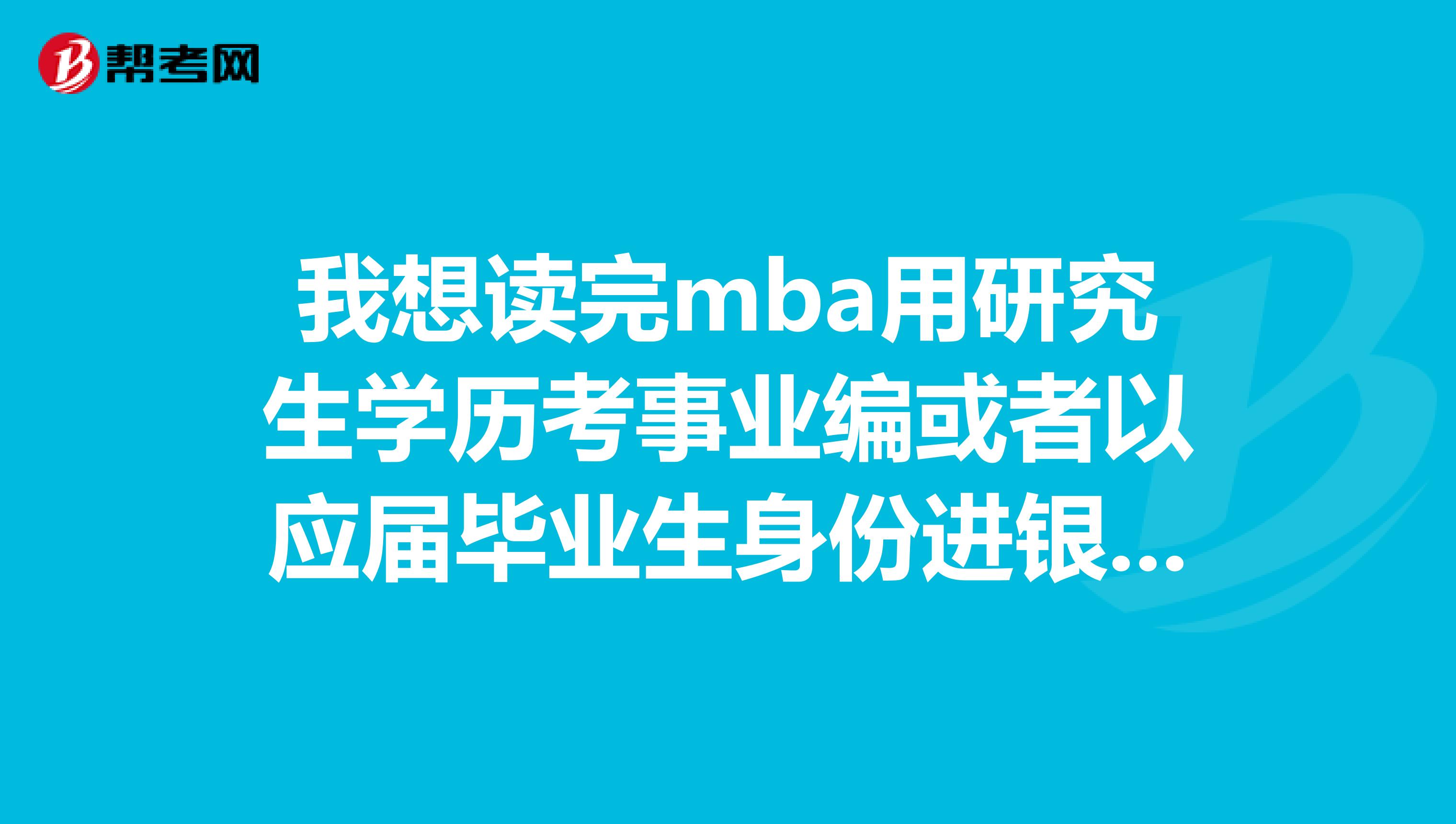 我想读完mba用研究生学历考事业编或者以应届毕业生身份进银行等企业可以吗
